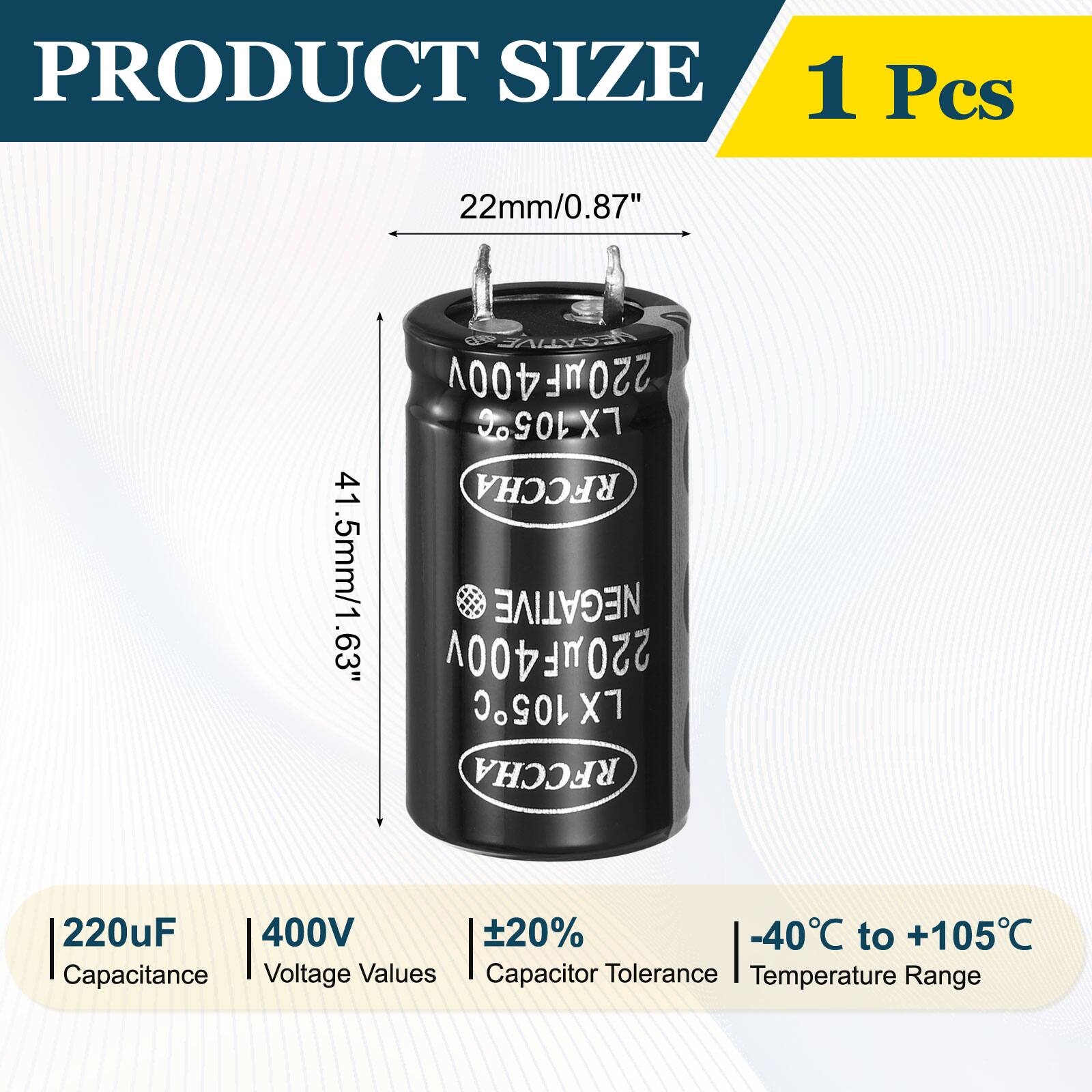 PRODUCT SIZE  
1 Pcs  
22mm/0.87"  
NEGATIVE 220MF400V LX105C 41 RFCCHA 41.5mm/1.63"  
63" 220HF400V 105C NEGATIVE X7 RFCCHA  
220uF 400V +20% -40C to +105C  
Capacitance Voltage Values Capacitor Tolerance Temperature Range