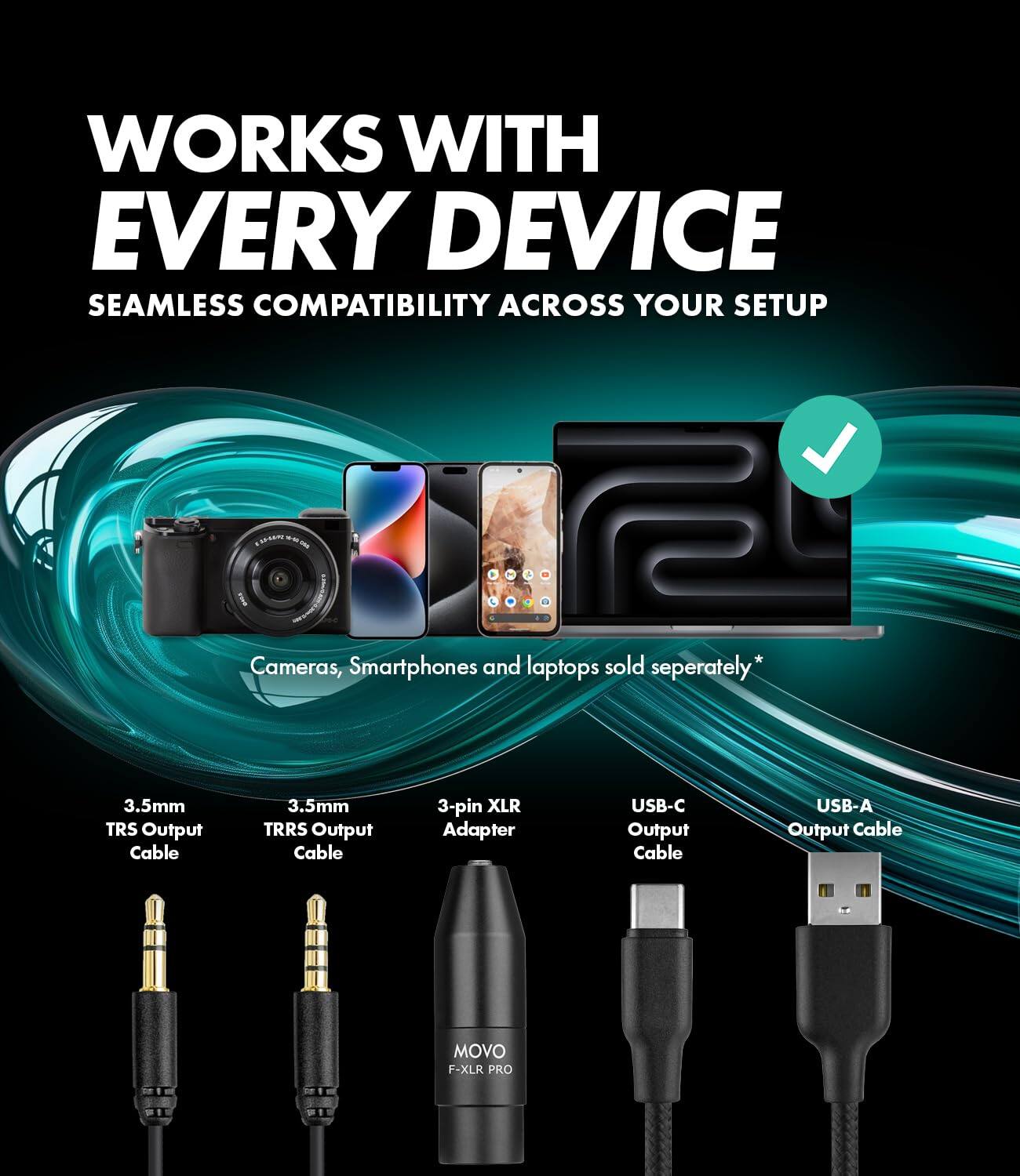 WORKS WITH EVERY DEVICE  
SEAMLESS COMPATIBILITY ACROSS YOUR SETUP

Cameras, Smartphones and laptops sold separately*

3.5mm TRS Output Cable  
3.5mm TRRS Output Cable  
3-pin XLR Adapter  
USB-C Output Cable  
USB-A Output Cable  

MOVO F-XLR PRO