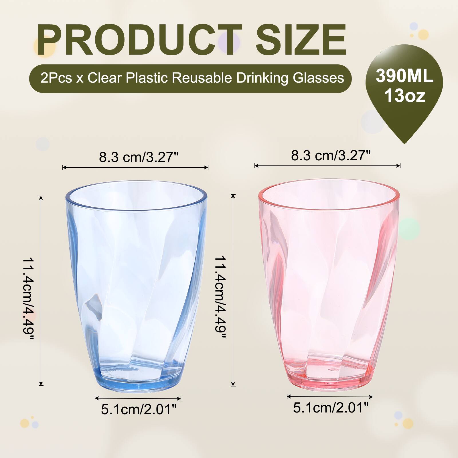 PRODUCT SIZE  
2Pcs x Clear Plastic Reusable Drinking Glasses  
390ML 13oz  
8.3 cm/3.27"  
8.3 cm/3.27"  
11.4cm/4.49"  
11.4cm/4.49"  
5.1cm/2.01"  
5.1cm/2.01"