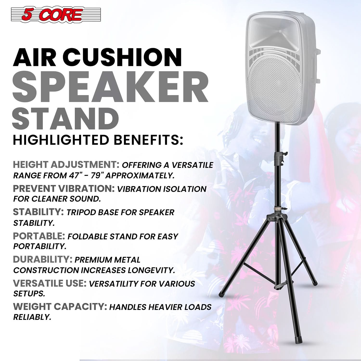 5 CORE AIR CUSHION SPEAKER STAND HIGHLIGHTED BENEFITS:

- HEIGHT ADJUSTMENT: OFFERING A VERSATILE RANGE FROM 47" - 79" APPROXIMATELY.
- PREVENT VIBRATION: VIBRATION ISOLATION FOR CLEANER SOUND.
- STABILITY: TRIPOD BASE FOR SPEAKER STABILITY.
- PORTABLE: FOLDABLE STAND FOR EASY PORTABILITY.
- DURABILITY: PREMIUM METAL CONSTRUCTION INCREASES LONGEVITY.
- VERSATILE USE: VERSATILITY FOR VARIOUS SETUPS.
- WEIGHT CAPACITY: HANDLES HEAVIER LOADS RELIABLY.