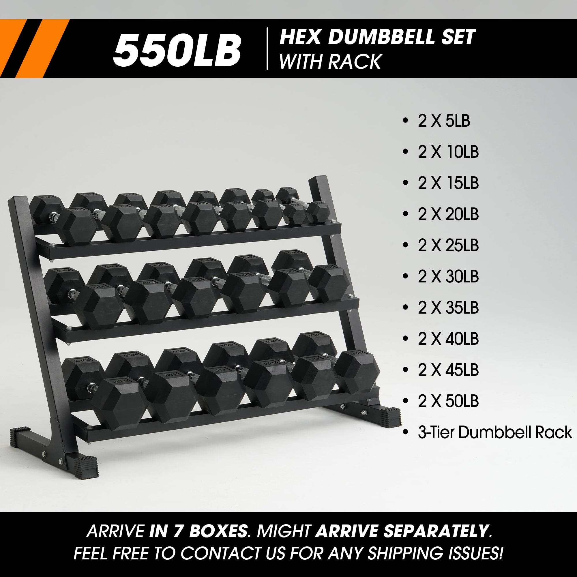 550LB HEX DUMBBELL SET WITH RACK

- 2 X 5LB
- 2 X 10LB
- 2 X 15LB
- 2 X 20LB
- 2 X 25LB
- 2 X 30LB
- 2 X 35LB
- 2 X 40LB
- 2 X 45LB
- 2 X 50LB
- 3-Tier Dumbbell Rack

ARRIVE IN 7 BOXES. MIGHT ARRIVE SEPARATELY. FEEL FREE TO CONTACT US FOR ANY SHIPPING ISSUES!