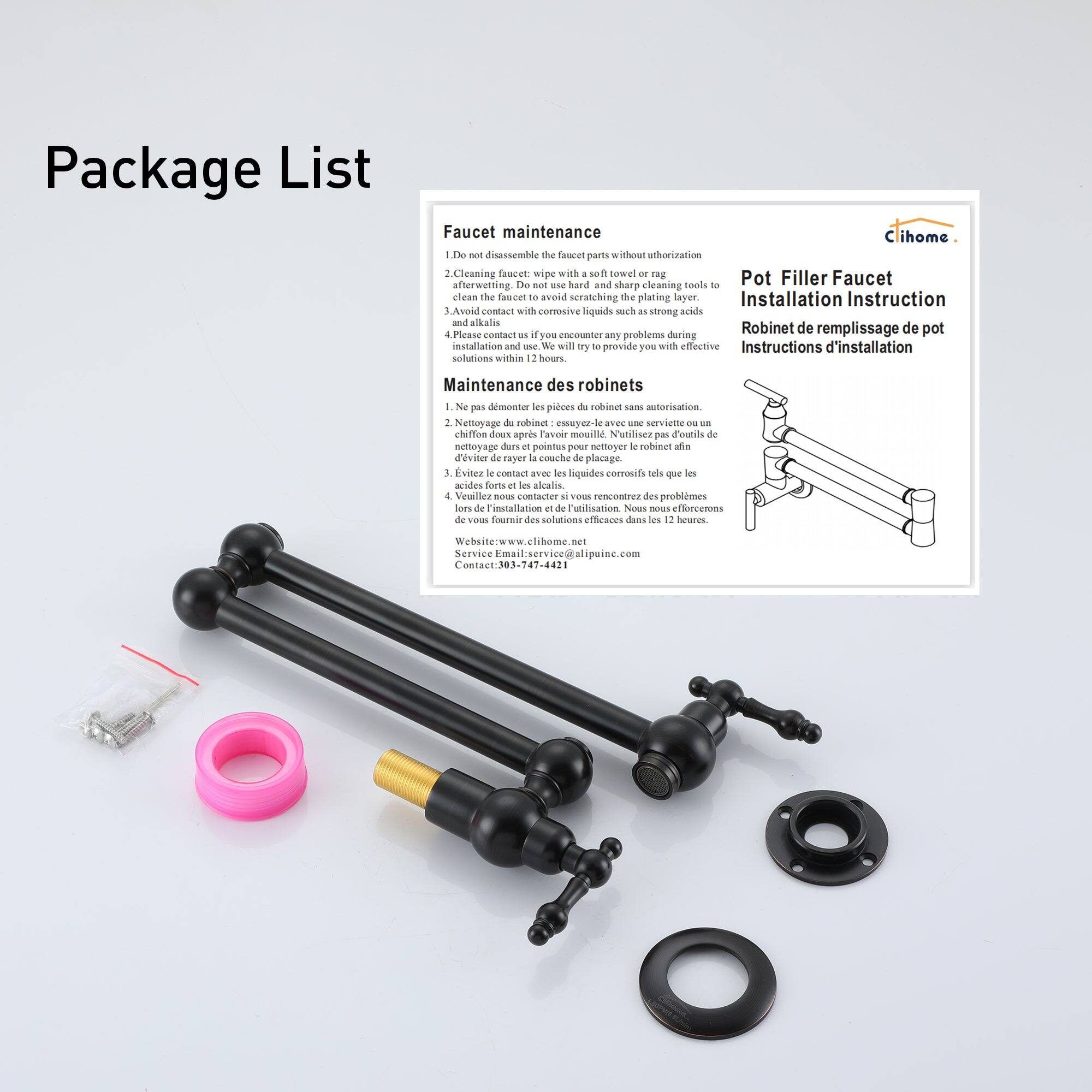 Package List

Faucet maintenance
Clihome
1. Do not disassemble the faucet parts without authorization.
Cleaning faucet with a soft towel or rag after use. Do not use hard and sharp cleaning tools or abrasive liquids such as strong acids and alkalis to avoid scratching the plating layer.

Installation Instruction
Robinet de remplissage de pot
Instructions d'installation

Maintenance des robinets
1. Ne pas démontrer les pièces de robinet sans autorisation.
Nettoyage du robinet avec une serviette ou un chiffon doux. Ne utilisez pas des outils ou des liquides corrosifs pour nettoyer le robinet.
Evitez le contact avec des liquides corrosifs tels que les acides et les alcalins.
4. Veuillez nous contacter si vous rencontrez des problèmes durant l'installation et l'utilisation. Nous vous fournirons les solutions efficaces dans les 12 heures.

Pot Filler Faucet
Installation Instruction
Robinet de remplissage de pot
Instructions d'installation