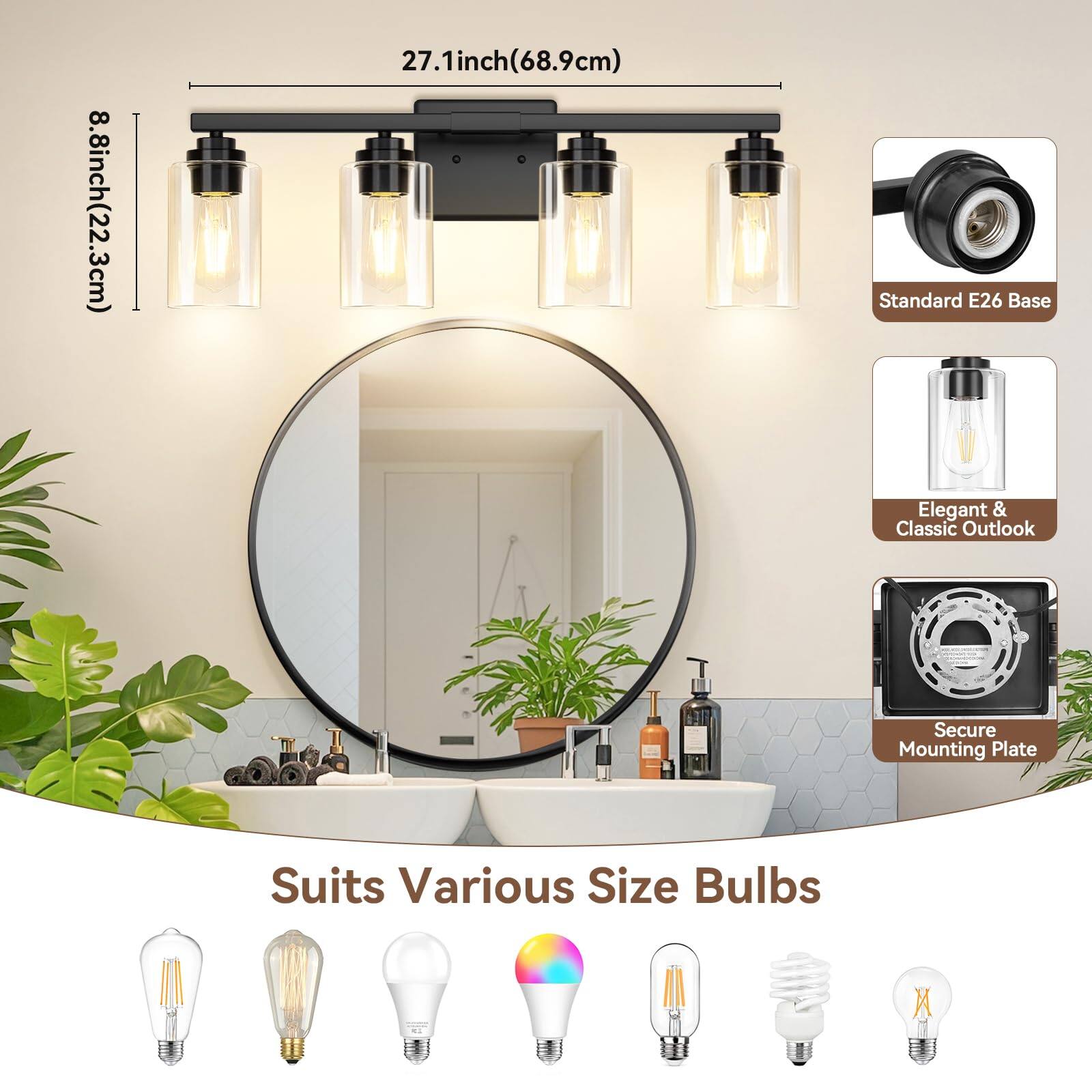 8.8 inch (22.3 cm)  
27.1 inch (68.9 cm)  
Standard E26 Base  
Elegant & Classic Outlook  
Secure Mounting Plate  
Suits Various Size Bulbs