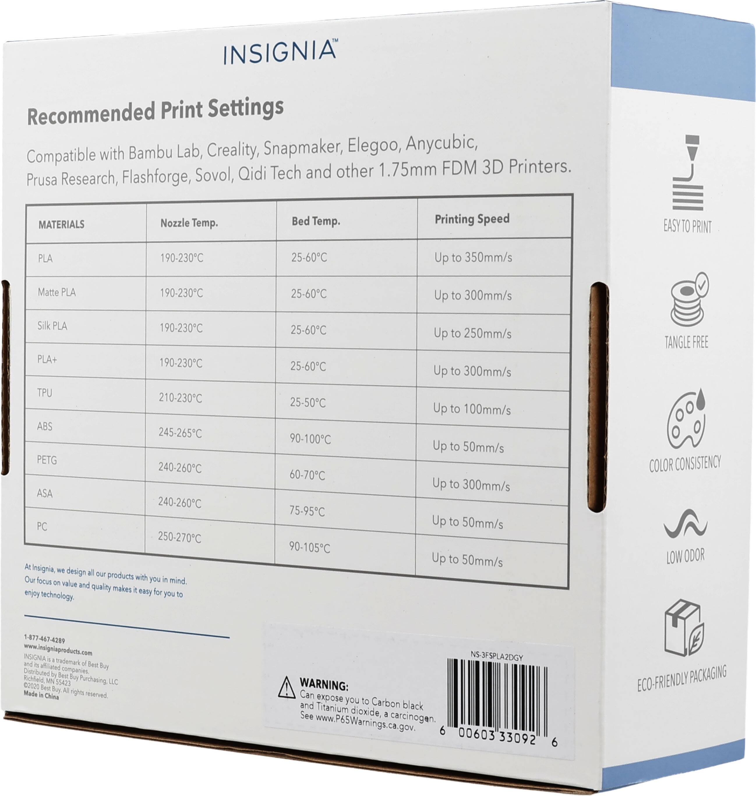 INSIGNIA Recommended Print Settings with Bambu Lab, Creality, Snapmaker, Elegoo, Anycubic, Compatible FDM 3D Printers. Sovol, Qidi Tech and other 1.75mm Prusa Research, Flashforge,

MATERIALS
Nozzle Temp.
Bed Temp.
Printing Speed

EASY TO PRINT
PLA
190-230°C
25-60°C
Up to 350mm/s

Matte PLA
190-230°C
25-60°C
Up to 300mm/s

Silk PLA
190-230°C
25-60°C
Up to 250mm/s

PLA+
190-230°C
25-60°C
Up to 300mm/s

TPU
210-230°C
25-50°C
Up to 100mm/s

ABS
245-265°C
90-100°C
Up to 300mm/s

PETG
240-260°C