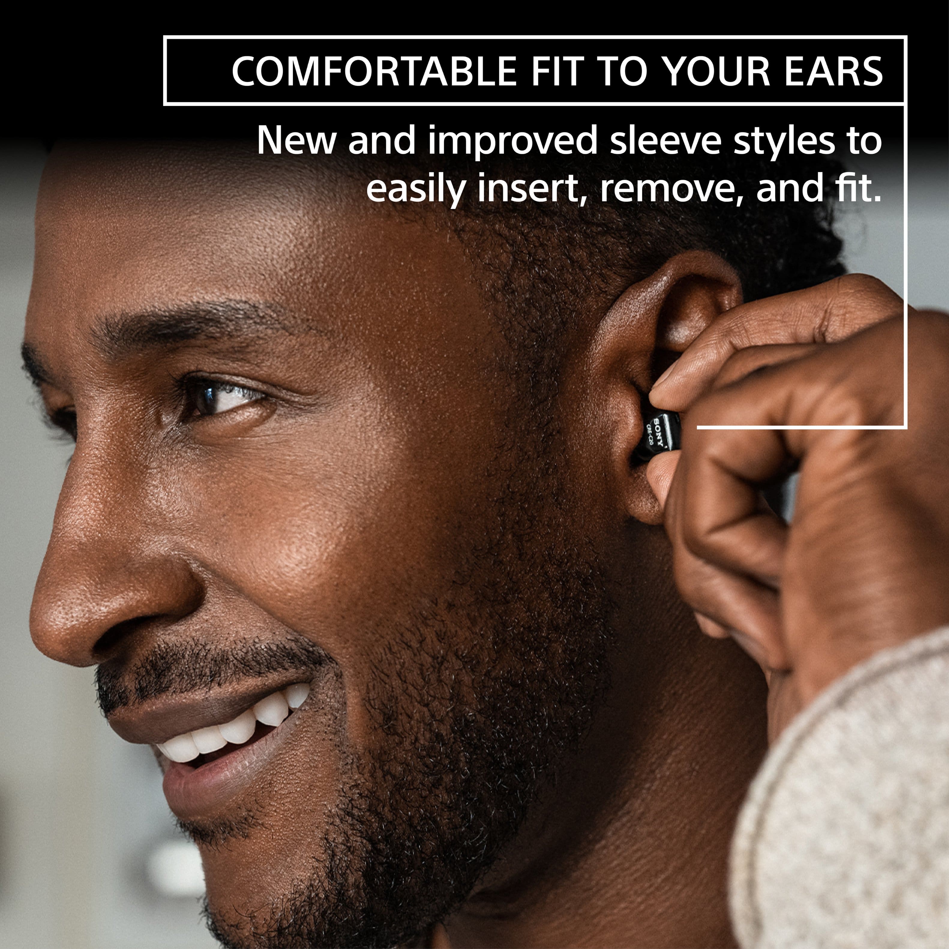 COMFORTABLE FIT TO YOUR EARS New and improved sleeve styles to easily insert, remove, and fit. SONY