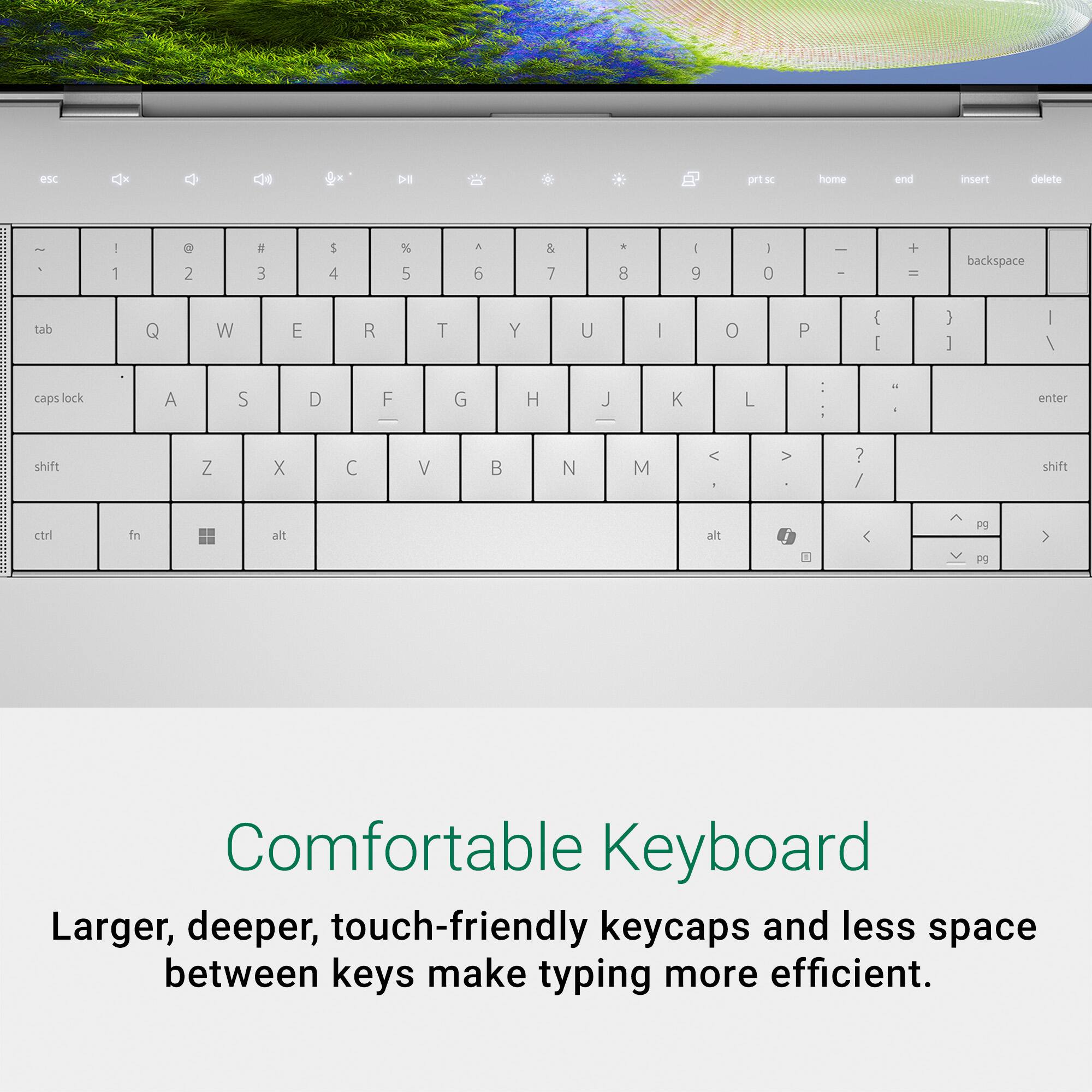 Comfortable Keyboard: Larger, deeper, touch-friendly keycaps and less space between keys make typing more efficient.