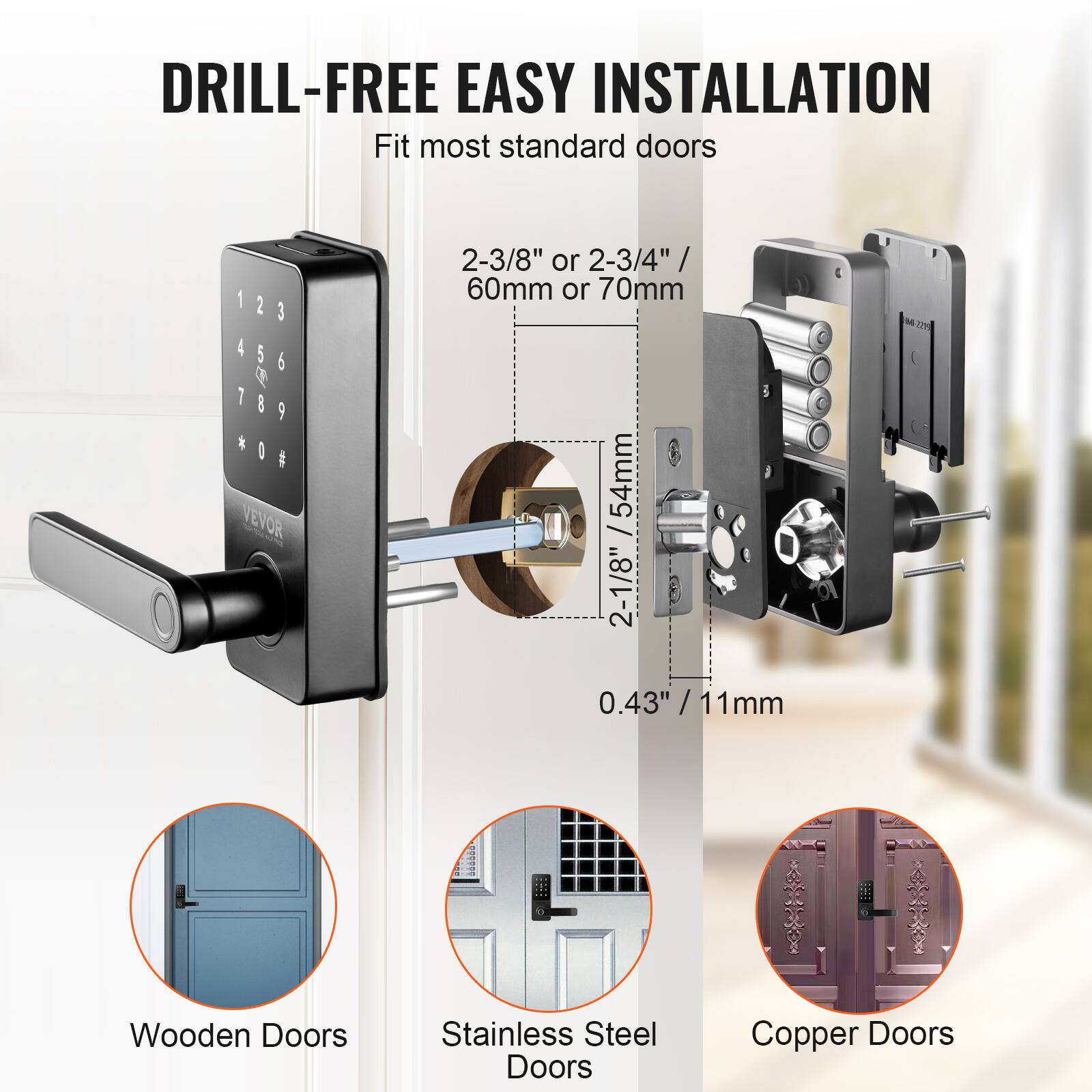 DRILL-FREE EASY INSTALLATION Fit most standard doors 2-3/8" or 2-3/4" / 60mm or 70mm 54mm / 2-1/8" 0.43" / 11mm / Wooden Doors Stainless Steel Doors Copper Doors