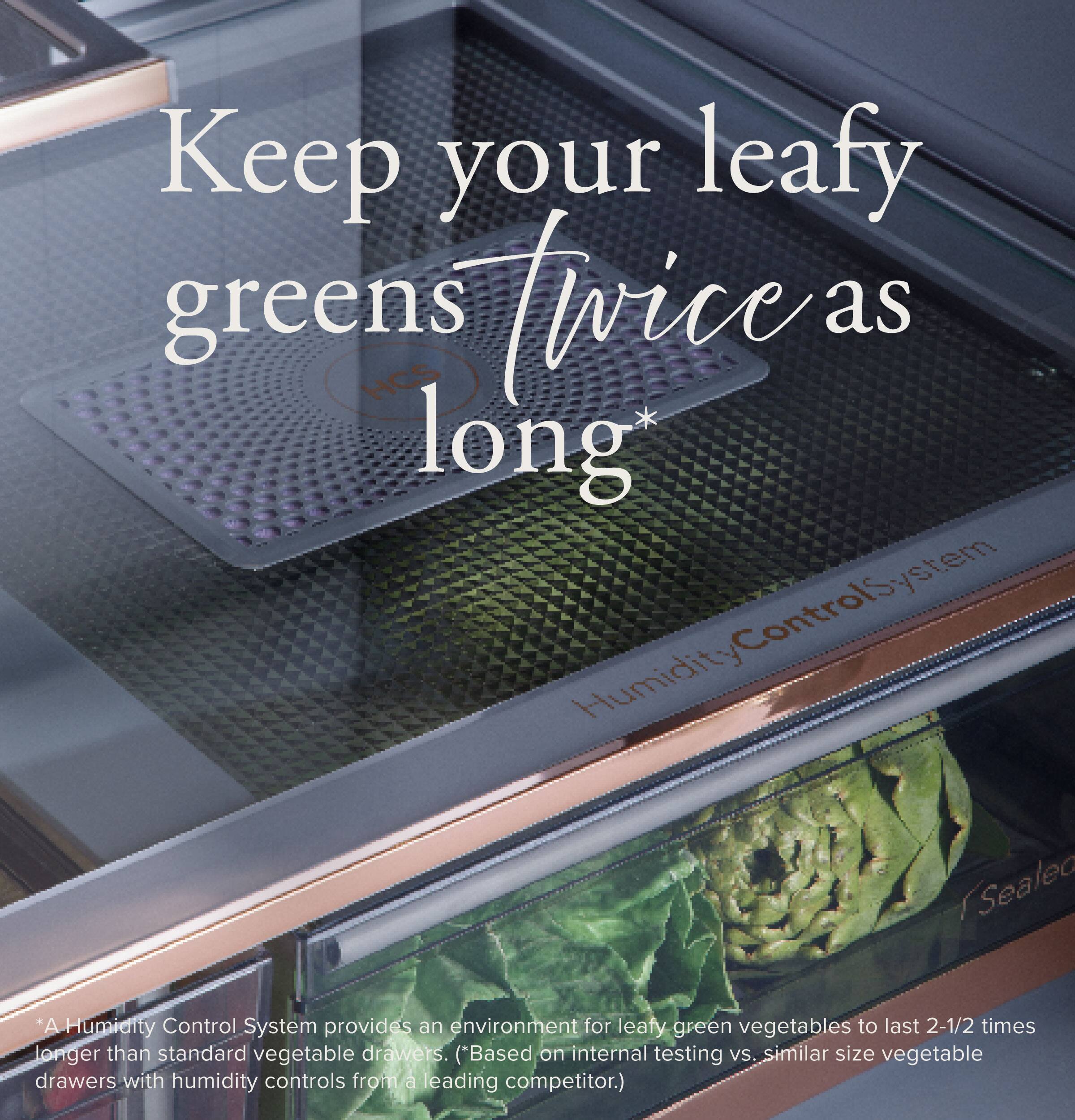 Keep your leafy greens twice as long*

*A Humidity Control System provides an environment for leafy green vegetables to last 2-1/2 times longer than standard vegetable drawers. (*Based on internal testing vs. similar size vegetable drawers with humidity controls from a leading competitor.)