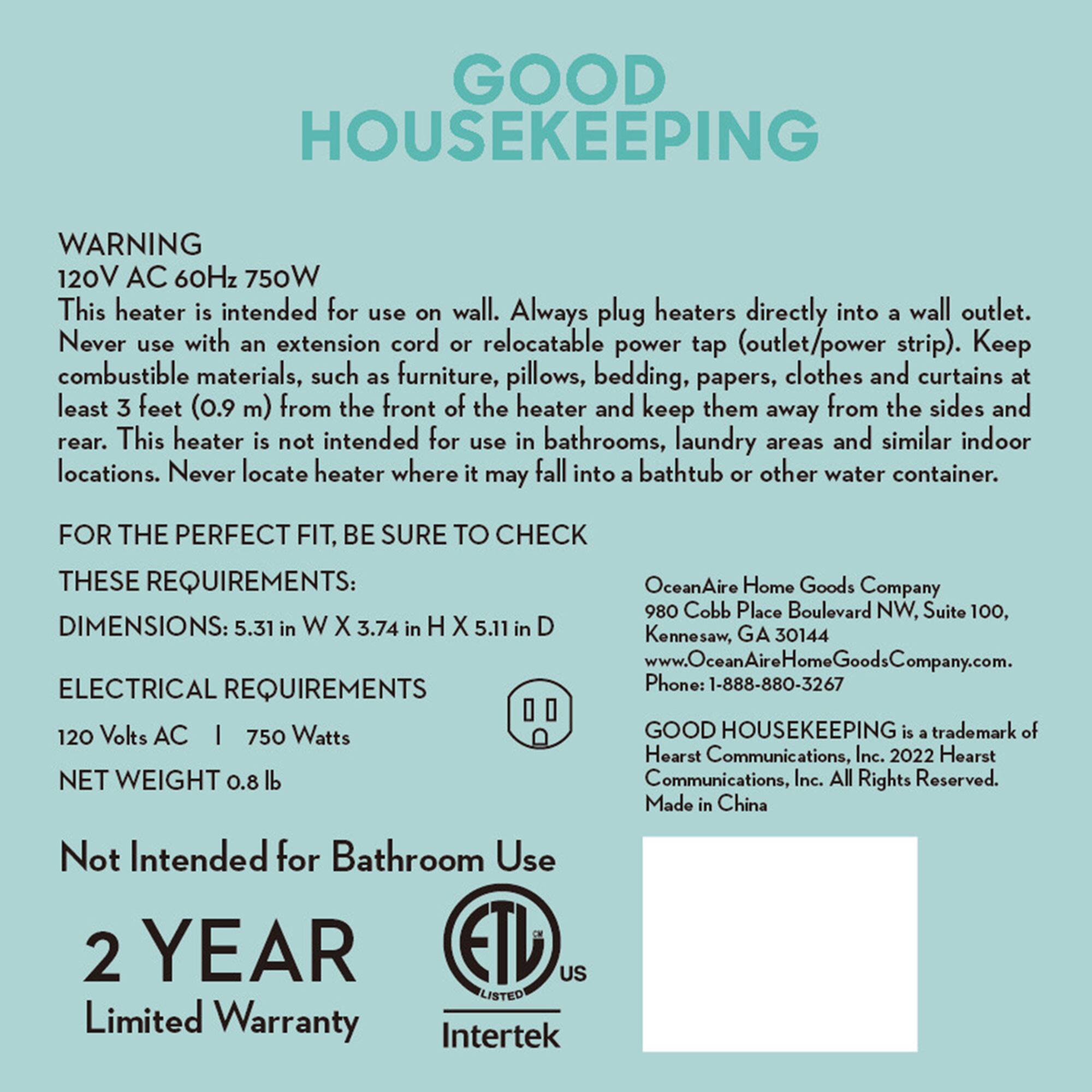**GOOD HOUSEKEEPING**

**WARNING**  
120V AC 60Hz 750W  
This heater is intended for use on wall. Always plug heaters directly into a wall outlet. Never use with an extension cord or relocatable power tap (outlet/power strip). Keep combustible materials, such as furniture, pillows, bedding, papers, clothes and curtains at least 3 feet (0.9 m) from the front of the heater and keep them away from the sides and rear. This heater is not intended for use in bathrooms, laundry areas and similar indoor locations. Never locate heater where it may fall into a bathtub or other water container.

**FOR THE PERFECT FIT, BE SURE TO CHECK THESE REQUIREMENTS:**  
**DIMENSIONS:** 5.31 in W X 3.74 in H X 5.11 in D  

**ELECTRICAL REQUIREMENTS**  
120 Volts AC | 750 Watts  
NET WEIGHT 0.8 lb  

**Not Intended for Bathroom Use**  

**2 YEAR**  
Limited Warranty  

---

OceanAire Home Goods Company  
980 Cobb Place Boulevard NW, Suite 100,  
Kennesaw,