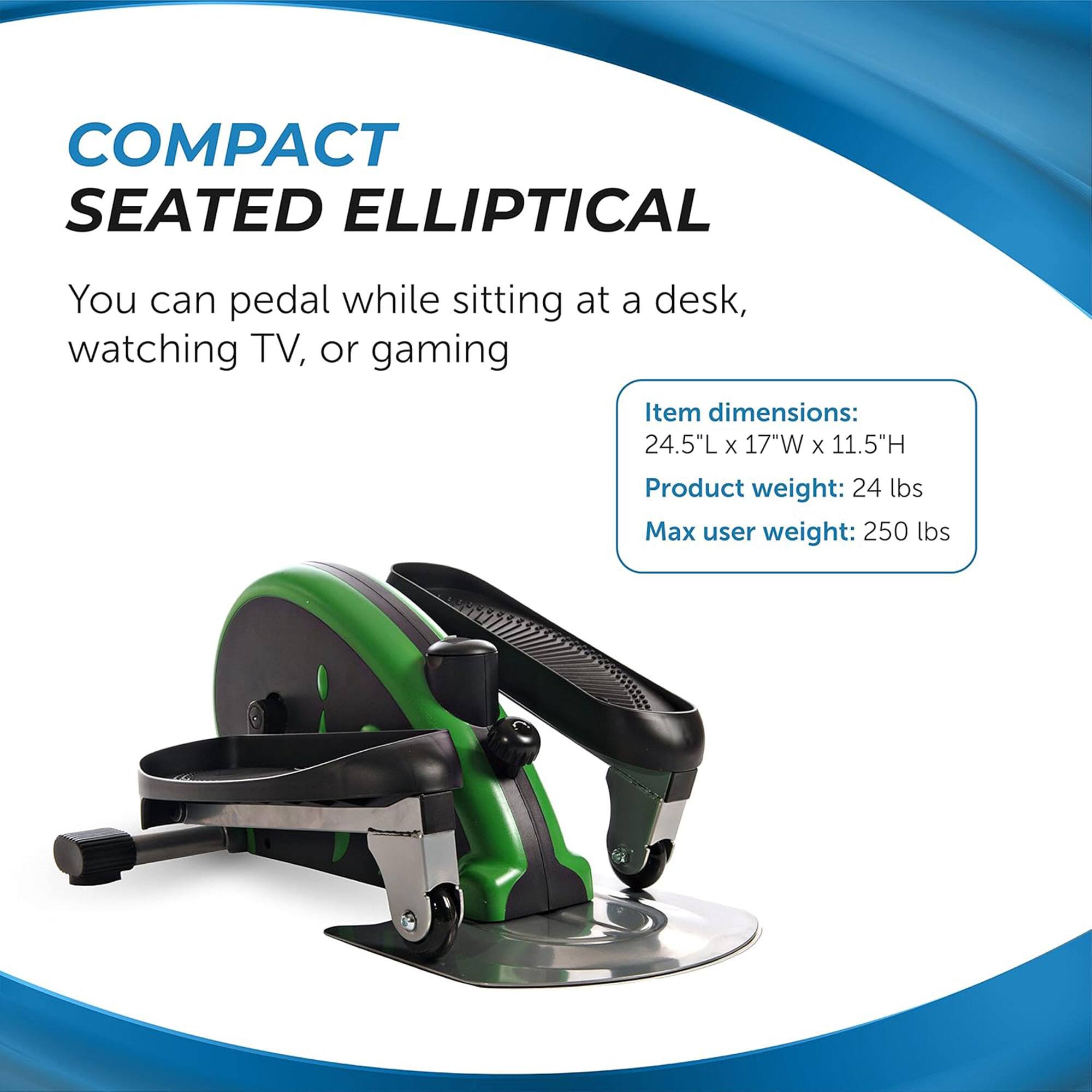 COMPACT SEATED ELLIPTICAL

You can pedal while sitting at a desk, watching TV, or gaming

Item dimensions: 24.5"L x 17"W x 11.5"H  
Product weight: 24 lbs  
Max user weight: 250 lbs