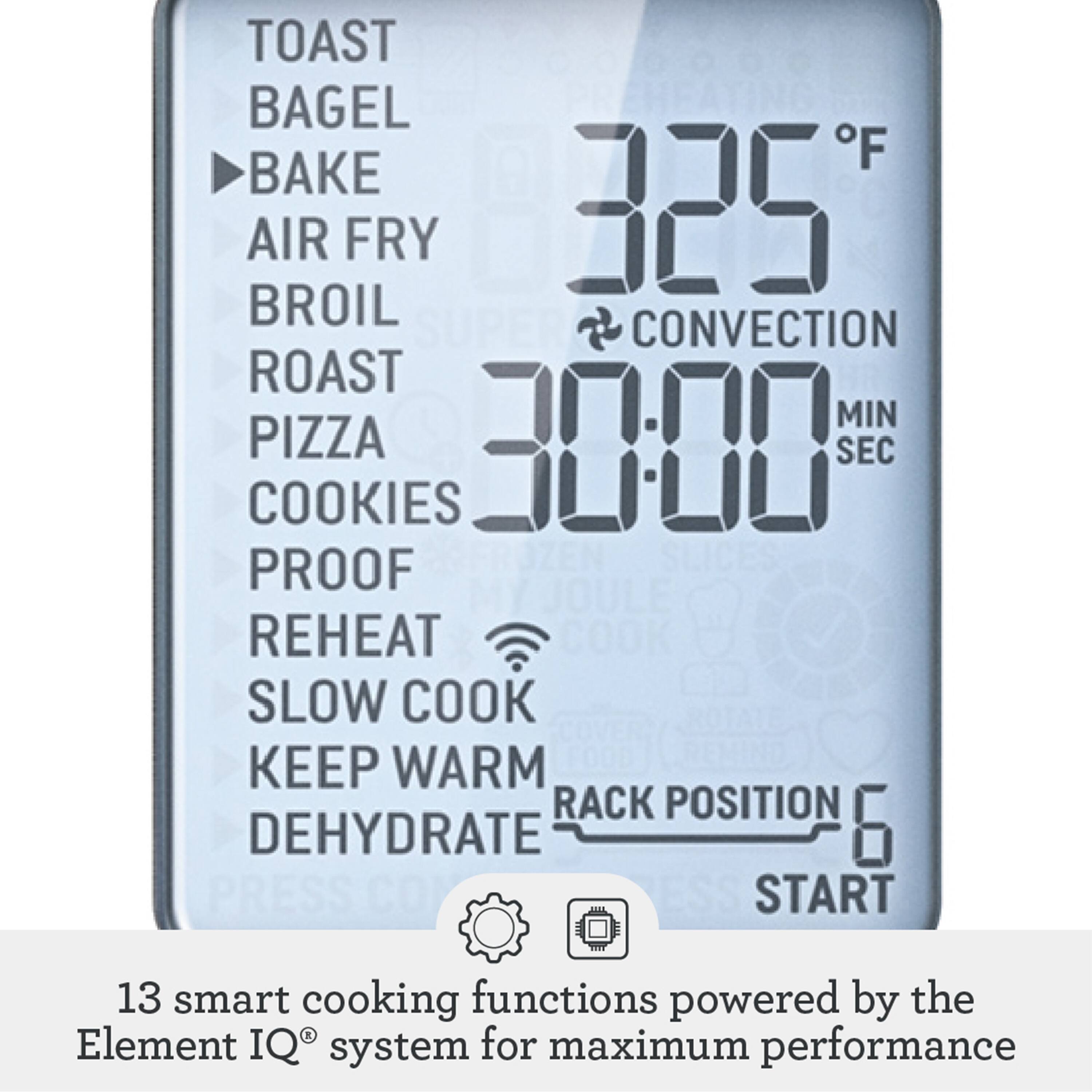 TOAST  
BAGEL  
BAKE  
AIR FRY  
BROIL  
ROAST  
PIZZA  
COOKIES  
PROOF  
REHEAT  
SLOW COOK  
KEEP WARM  
DEHYDRATE  

325°F  
CONVECTION  
30:00 MIN SEC  

RACK POSITION 6  
START  

13 smart cooking functions powered by the Element IQ® system for maximum performance