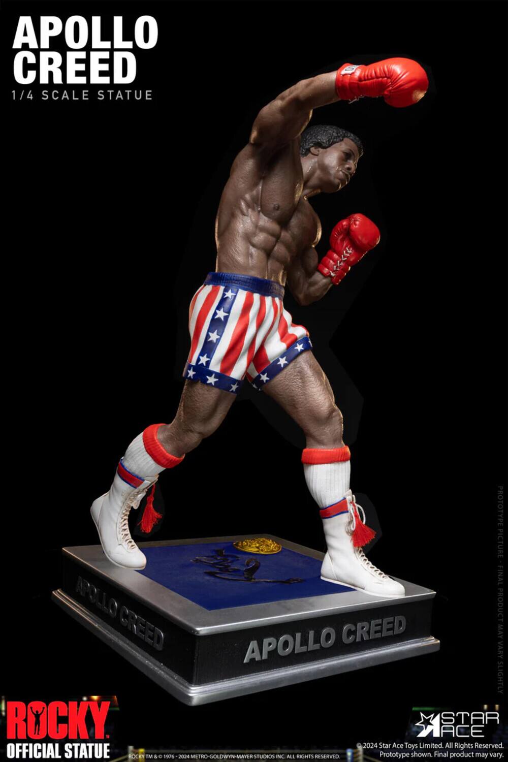 APOLLO CREED 1/4 SCALE STATUE

PROTOTYPE PICTURE FINAL

APOLLO CREED

VARY MAY SLIGHTLY

ROCKY STAR ACE

2024

Star Ace Toys Limited. All Rights Reserved.

OFFICIAL STATUE

ROCKY TM & 1976 - 2024 METRO-GOLDWYN-MAYER STUDIOS INC. ALL RIGHTS RESERVED

Prototype shown. Final product may vary.