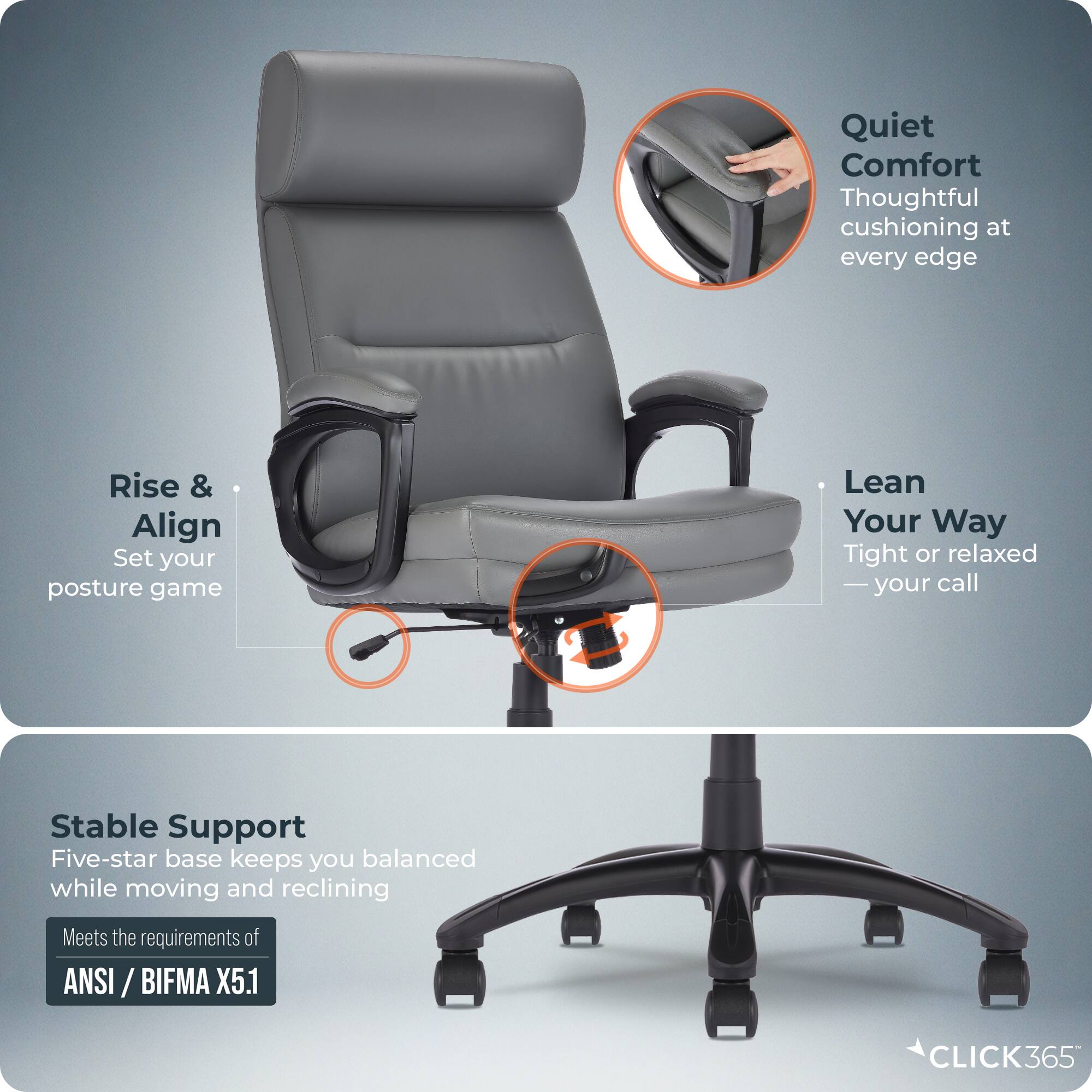 Quiet Comfort  
Thoughtful cushioning at every edge  

Rise & Align  
Set your posture game  

Lean Your Way  
Tight or relaxed — your call  

Stable Support  
Five-star base keeps you balanced while moving and reclining  

Meets the requirements of ANSI / BIFMA X5.1  

CLICK365