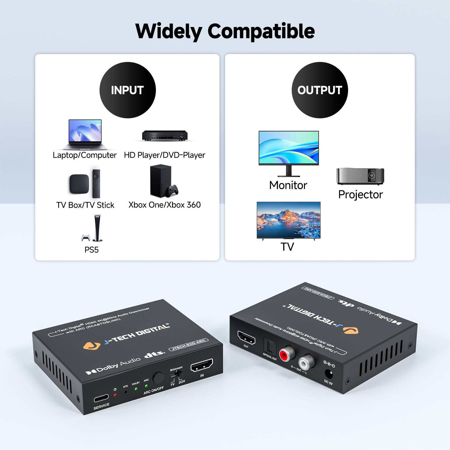 Widely Compatible

INPUT
- Laptop/Computer
- HD Player/DVD-Player
- TV Box/TV Stick
- Xbox One/Xbox 360
- PS5

OUTPUT
- Monitor
- Projector
- TV

J-TECH DIGITAL
Dolby Audio dts.
ARC ON/OFF
SERVICE

J-TECH DIGITAL
Dolby Audio dts.
ARC ON/OFF
SERVICE