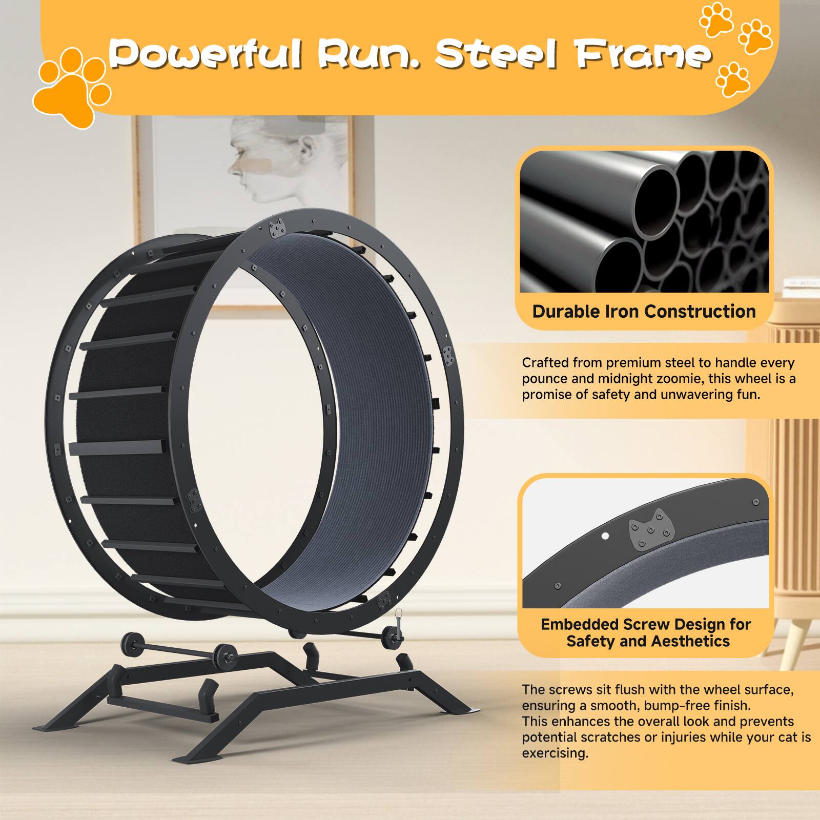 Powerful Run. Steel Frame

Durable Iron Construction  
Crafted from premium steel to handle every pounce and midnight zoomie, this wheel is a promise of safety and unwavering fun.

Embedded Screw Design for Safety and Aesthetics  
The screws sit flush with the wheel surface, ensuring a smooth, bump-free finish. This enhances the overall look and prevents potential scratches or injuries while your cat is exercising.