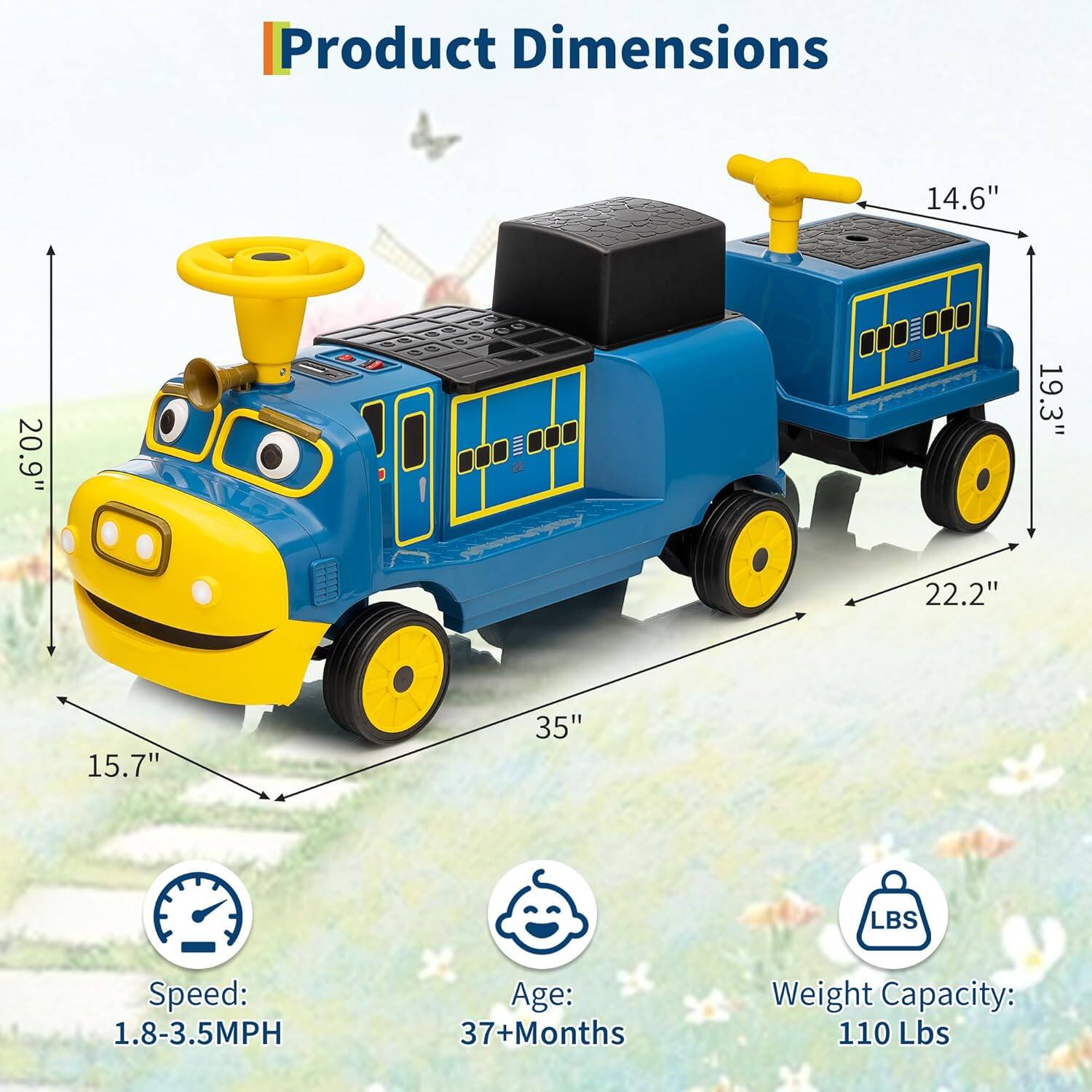 Product Dimensions:  
- Length: 35"  
- Width: 20.9"  
- Height: 19.3"  
- Wheelbase: 22.2"  
- Seat Height: 15.7"  
- Seat Width: 14.6"  

Speed: 1.8-3.5MPH  
Age: 37+ Months  
Weight Capacity: 110 Lbs