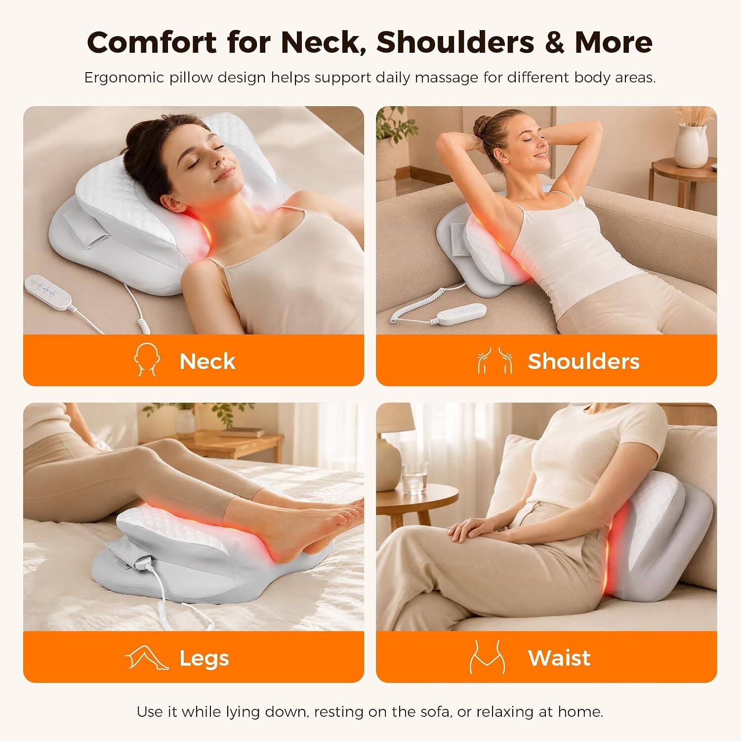 Comfort for Neck, Shoulders & More  
Ergonomic pillow design helps support daily massage for different body areas.  
Neck  
Shoulders  
Legs  
Waist  
Use it while lying down, resting on the sofa, or relaxing at home.