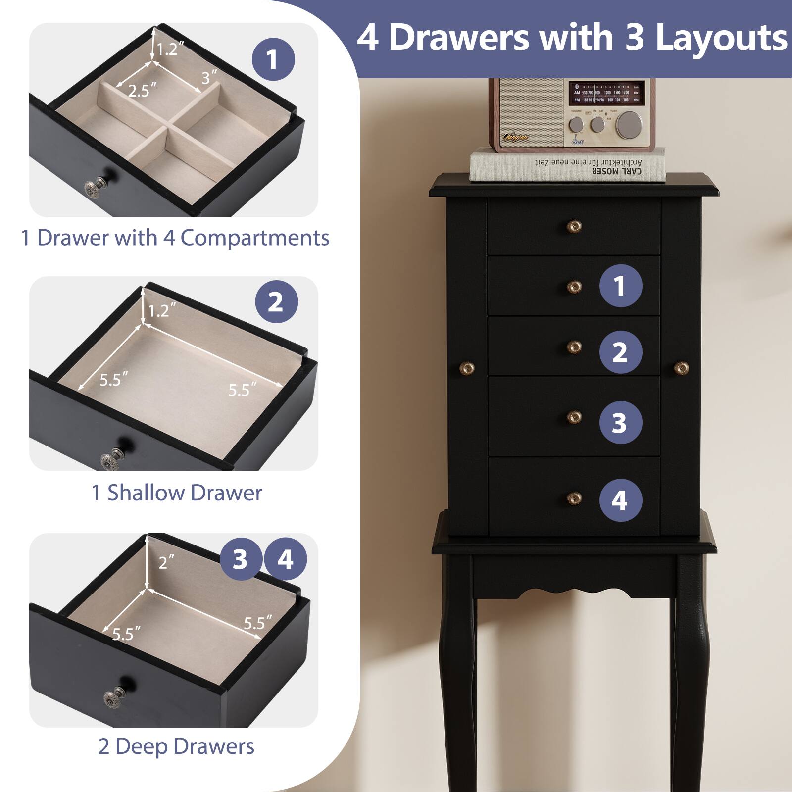 4 Drawers with 3 Layouts

1. 1 Drawer with 4 Compartments
   - 1.2" x 2.5" x 3"

2. 1 Shallow Drawer
   - 1.2" x 5.5" x 5.5"

3. 2 Deep Drawers
   - 2" x 5.5" x 5.5"