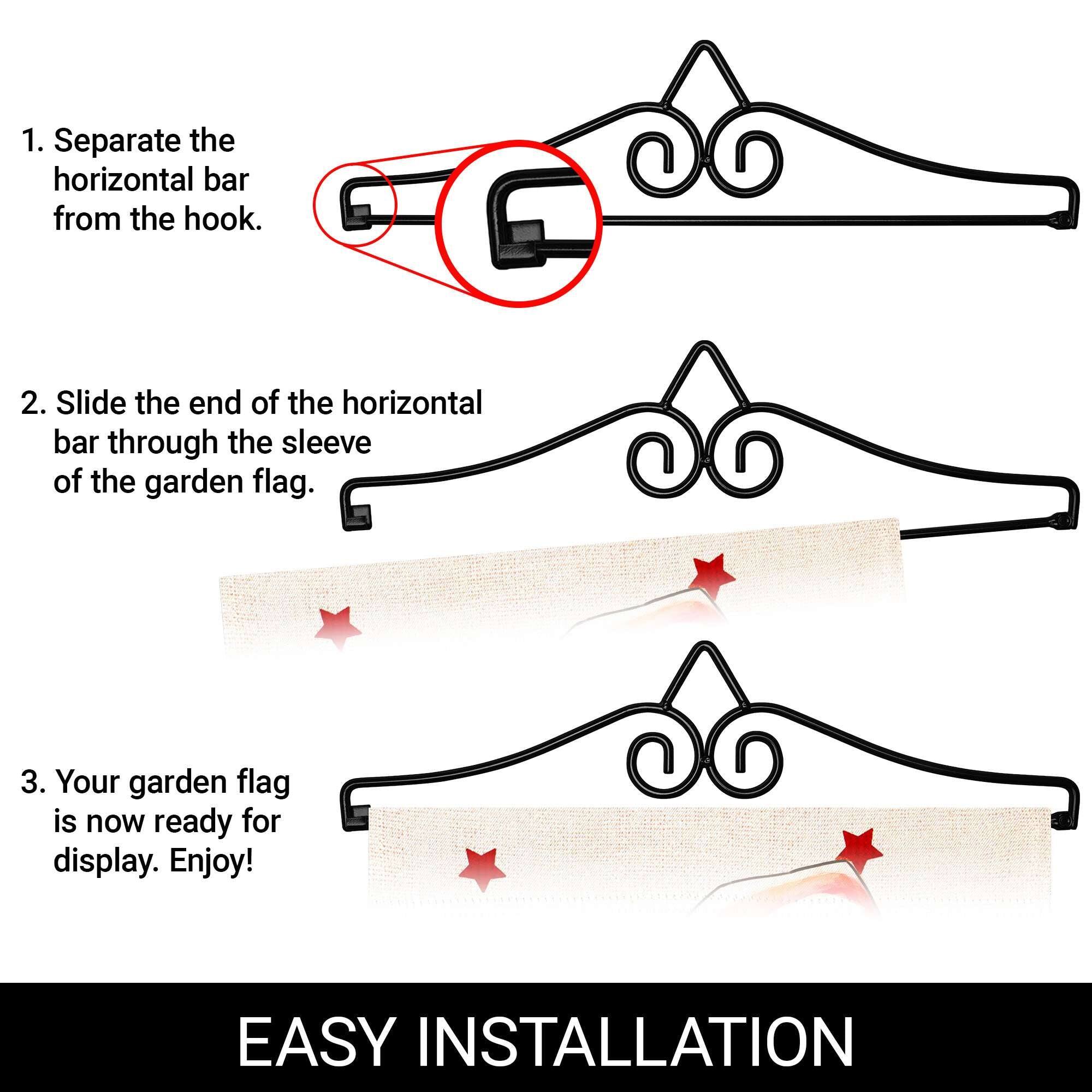 1. Separate the horizontal bar from the hook.  
2. Slide the end of the horizontal bar through the sleeve of the garden flag.  
3. Your garden flag is now ready for display. Enjoy!  

EASY INSTALLATION