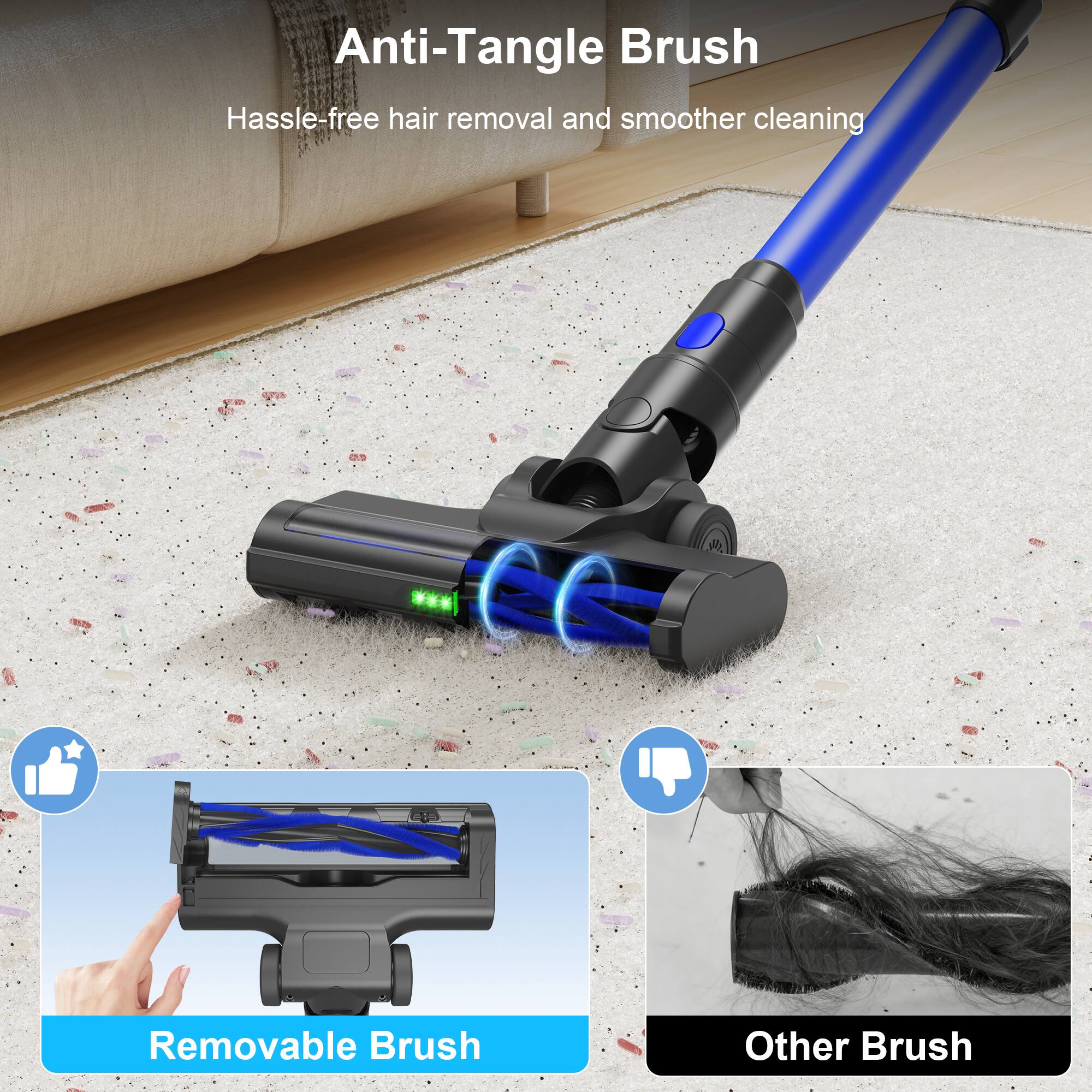 Anti-Tangle Brush  
Hassle-free hair removal and smoother cleaning  

Removable Brush  

Other Brush