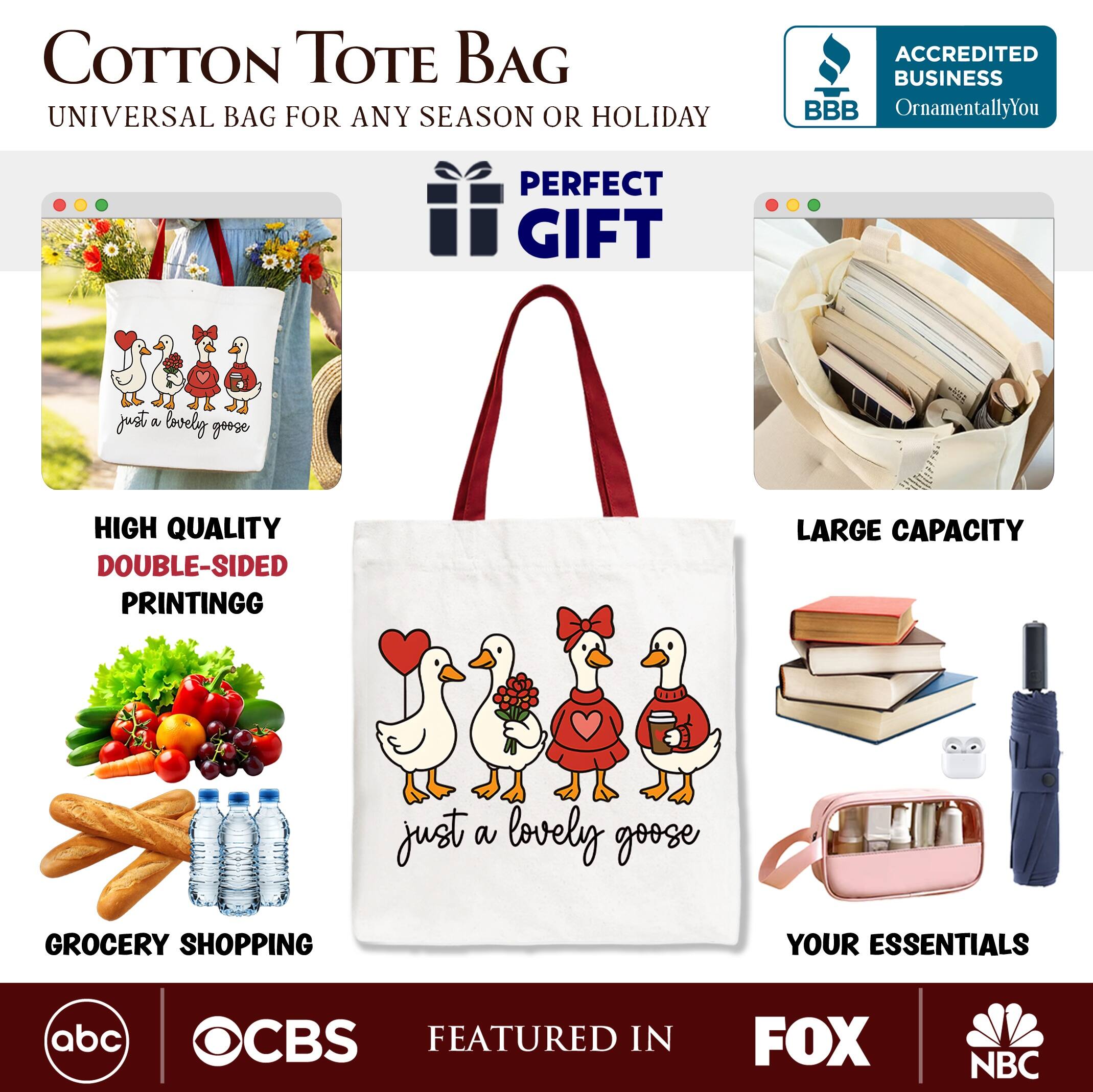 COTTON TOTE BAG  
UNIVERSAL BAG FOR ANY SEASON OR HOLIDAY  

PERFECT GIFT  

HIGH QUALITY  
DOUBLE-SIDED PRINTING  

LARGE CAPACITY  

GROCERY SHOPPING  
YOUR ESSENTIALS  

FEATURED IN  
abc  
CBS  
FOX  
NBC  

ACCREDITED BUSINESS  
BBB  
OrnamentallyYou