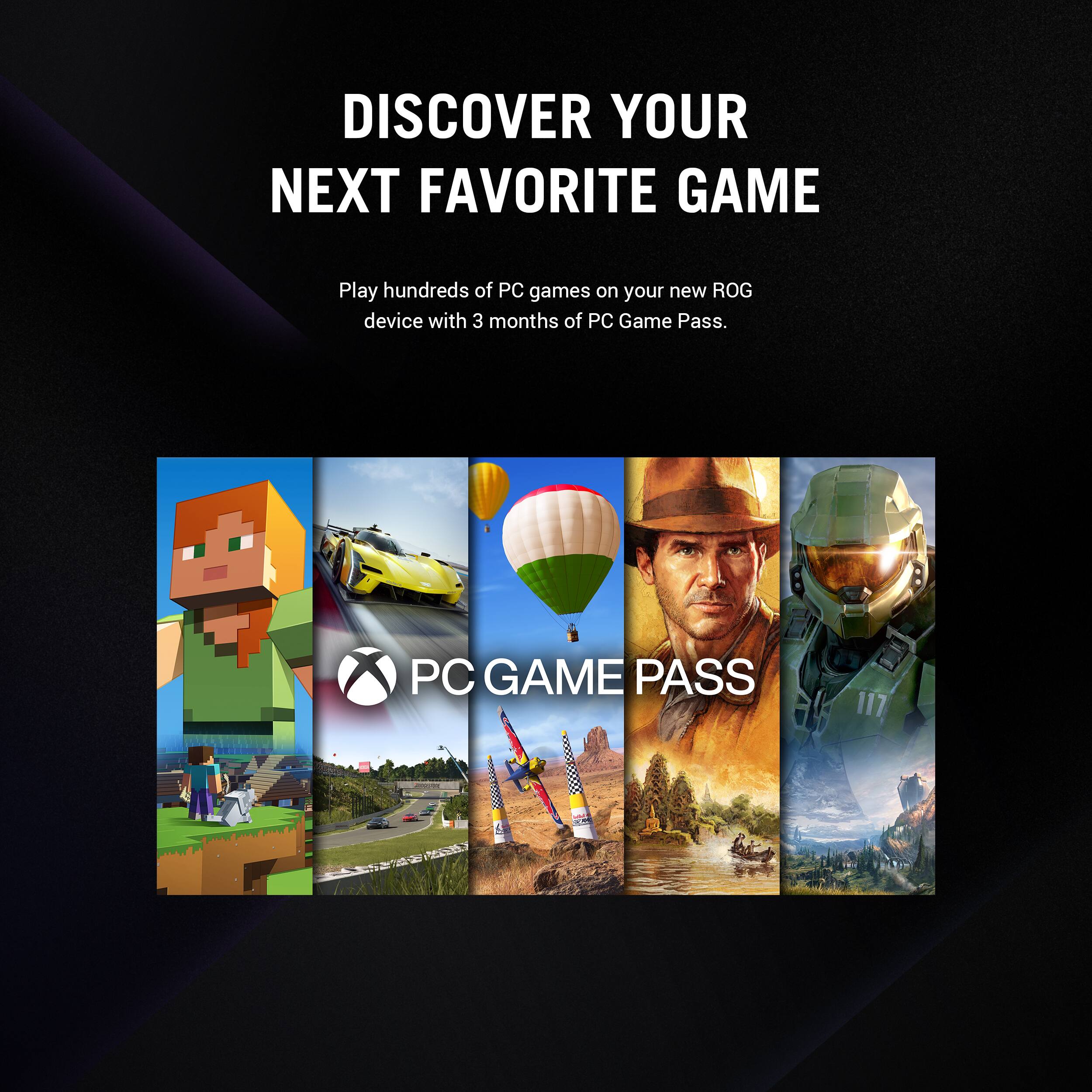 DISCOVER YOUR NEXT FAVORITE GAME Play hundreds of PC games on your new ROG device with 3 months of PC Game Pass. PC GAME PASS