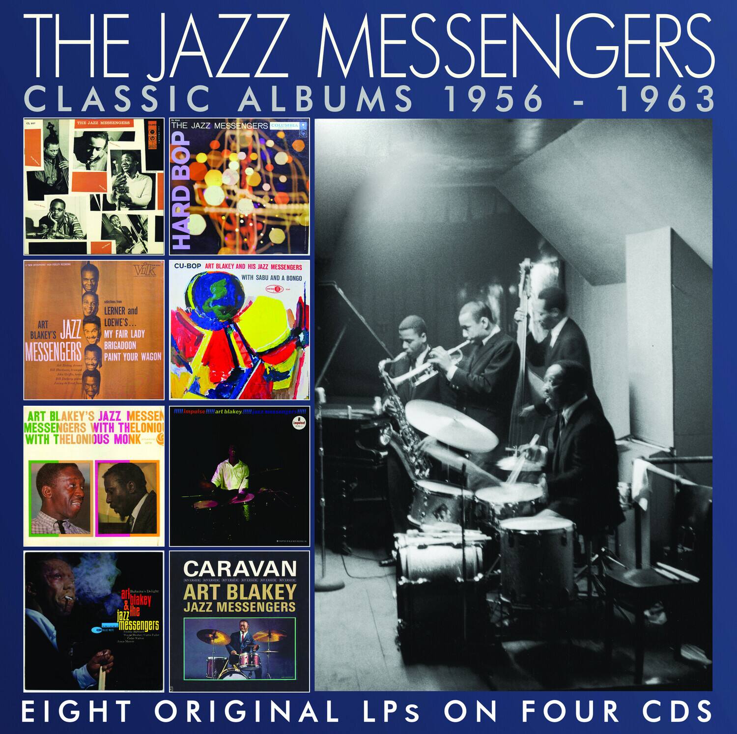 THE JAZZ MESSENGERS  
CLASSIC ALBUMS 1956 - 1963  

THE JAZZ MESSENGERS  
HARD BOP  

CU-BOP ART BLAKEY AND HIS JAZZ MESSENGERS WITH SABU AND KONGO  

ART BLAKEY'S JAZZ MESSENGERS  
MY FAIR LADY  
BRIGADOON  
PAINT YOUR WAGON  

ART BLAKEY'S JAZZ MESSENGERS WITH THELONIOUS MONK  
WITH THELONIOUS MONK  

CARAVAN  
ART BLAKEY JAZZ MESSENGERS  

EIGHT ORIGINAL LPS ON FOUR CDS