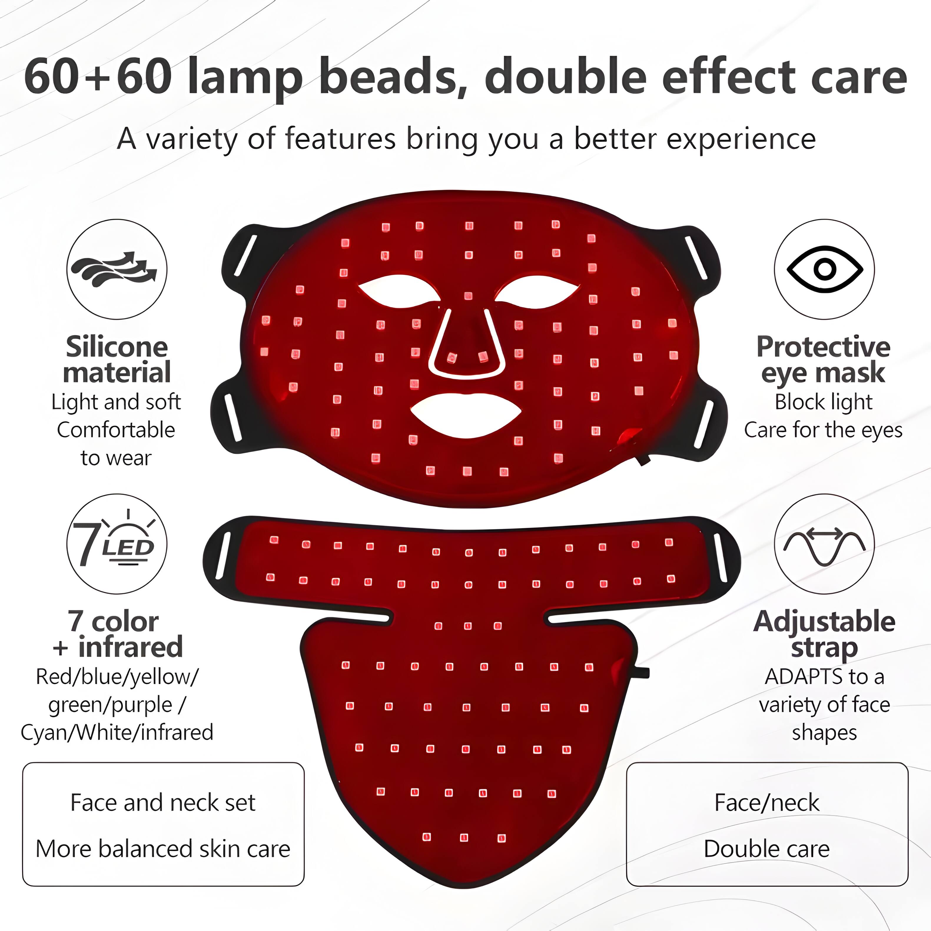 60+60 lamp beads, double effect care  
A variety of features bring you a better experience  

Silicone material  
Light and soft  
Comfortable to wear  

Protective eye mask  
Block light  
Care for the eyes  

7 LED  
7 color + infrared  
Red/blue/yellow/ green/purple/ Cyan/White/infrared  

Adjustable strap  
ADAPTS to a variety of face shapes  

Face and neck set  
More balanced skin care  

Face/neck  
Double care
