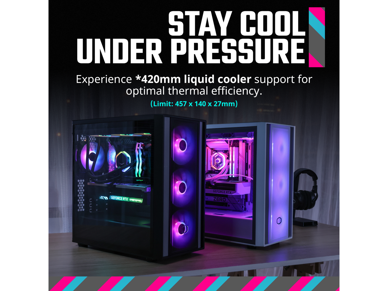 STAY COOL UNDER PRESSURE  
Experience *420mm liquid cooler support for optimal thermal efficiency.  
(Limit: 457 x 140 x 27mm)  

TENEP 0n GEFORCE RTX - ORESO GEFORCE RTX ZERO