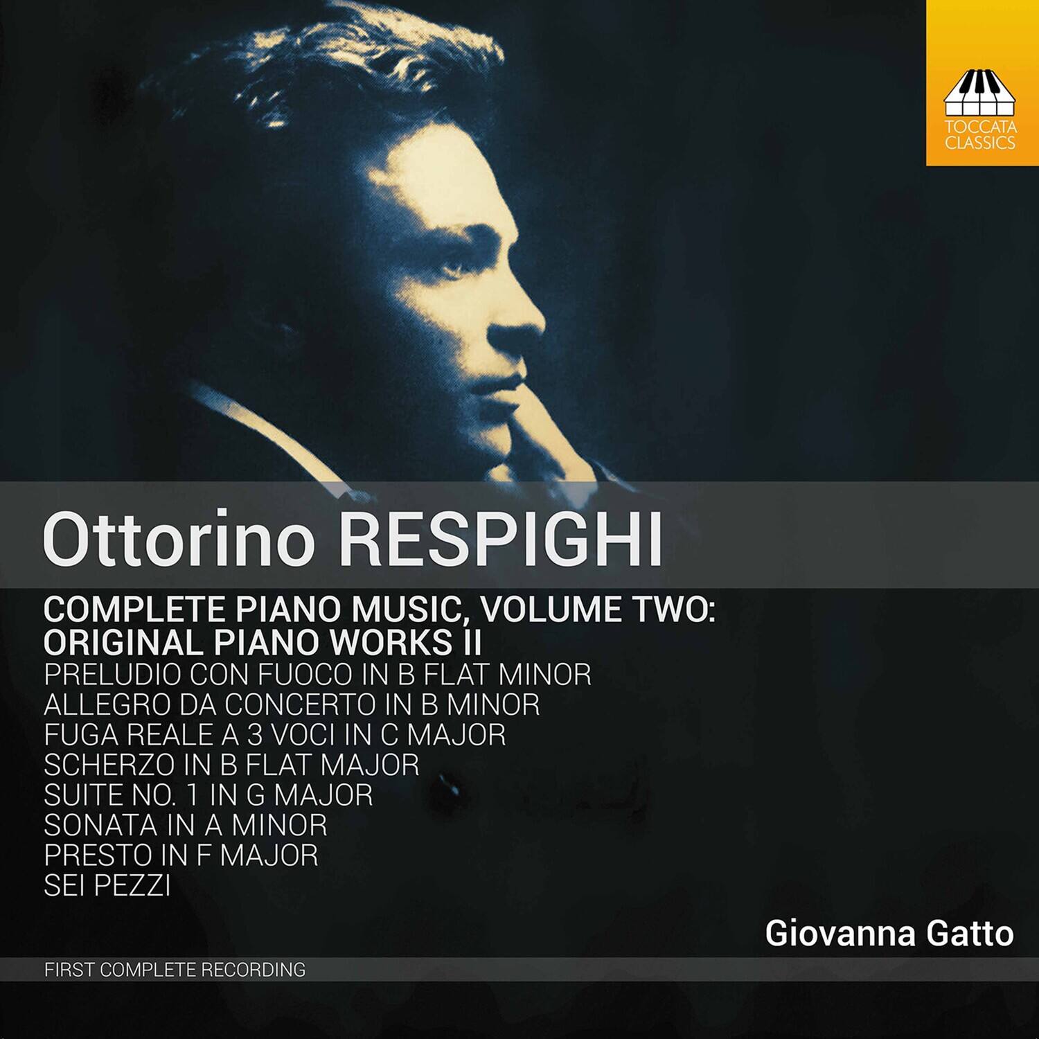 Ottorino RESPIGHI

COMPLETE PIANO MUSIC, VOLUME TWO:  
ORIGINAL PIANO WORKS, II

PRELUDE CON FUOCO IN B FLAT MINOR  
ALLEGRO DA CONCERTO IN B MINOR  
FUGA REALE A 3 VOCI IN C MAJOR  
SCHERZO IN B FLAT MAJOR  
SUITE NO. 1 IN G MAJOR  
SONATA IN A MINOR  
PRESTO IN F MAJOR  
SEI PEZZI

Giovanna Gatto

FIRST COMPLETE RECORDING