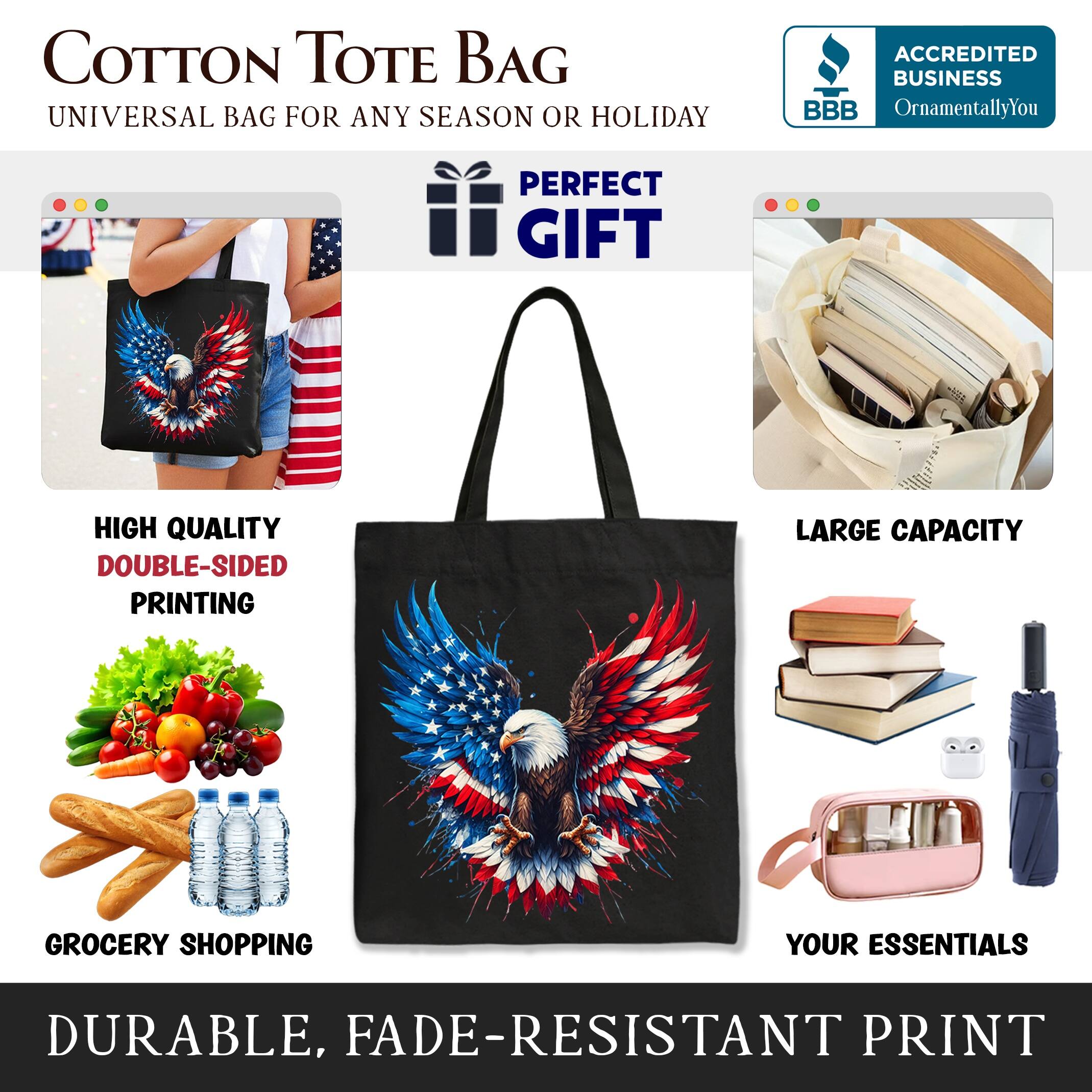 COTTON TOTE BAG  
UNIVERSAL BAG FOR ANY SEASON OR HOLIDAY  

ACCREDITED BUSINESS  
BBB  
OrnamentallyYou  

PERFECT GIFT  

HIGH QUALITY  
DOUBLE-SIDED PRINTING  

LARGE CAPACITY  

GROCERY SHOPPING  

YOUR ESSENTIALS  

DURABLE, FADE-RESISTANT PRINT