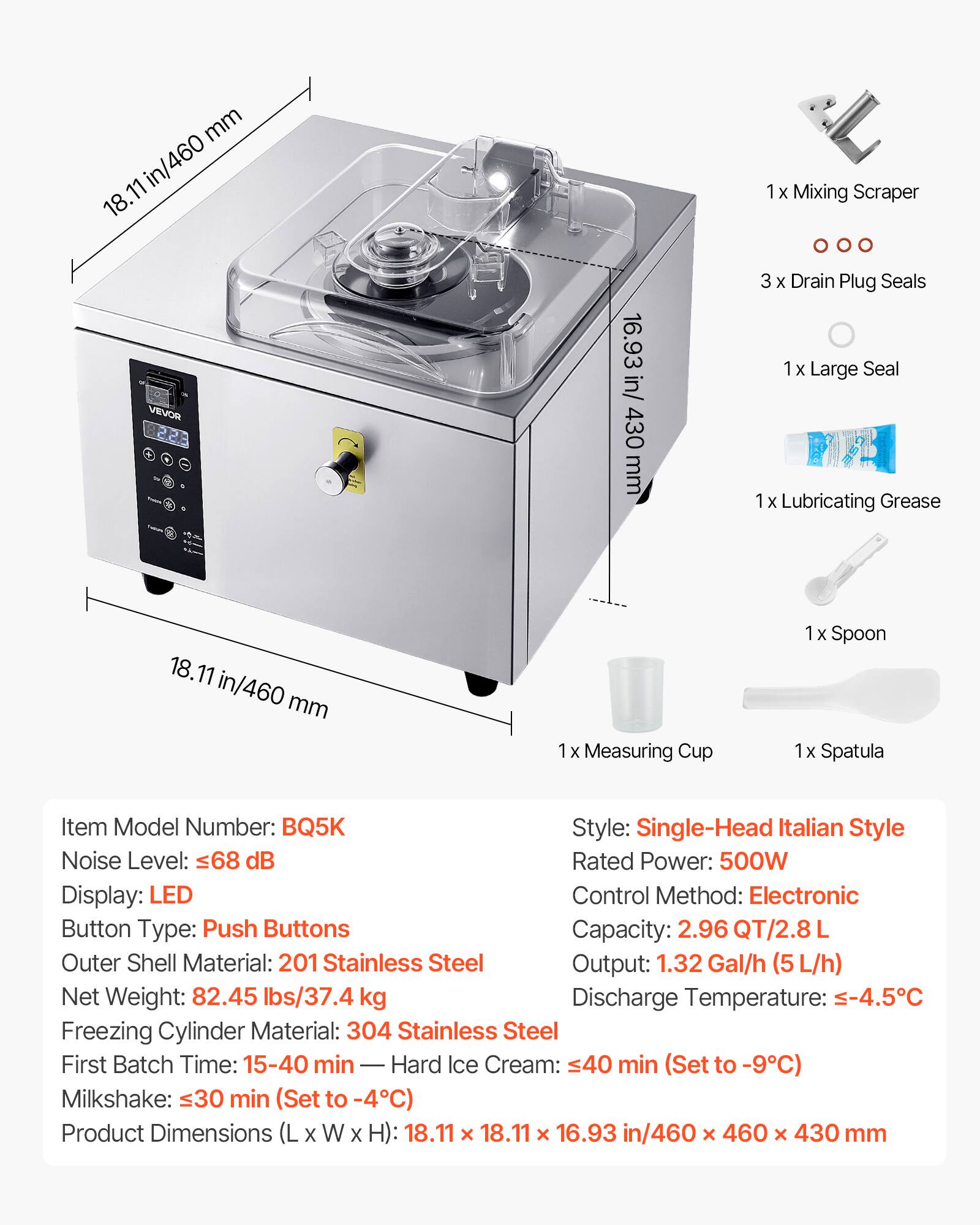 mm in/460 18.11  
1x Mixing Scraper  
VEVOR  
16.93 in/ 430 mm  
3 X Drain Plug Seals 1x Large Seal 1 X Lubricating Grease  
18.11  
mm  
1x Measuring Cup  
1x Spoon 1x Spatula  
Item Model Number: BQ5K  
Style: Single-Head Italian Style  
Noise Level: 68 dB  
Rated Power: 500W  
Display: LED  
Control Method: Electronic Button  
Type: Push Buttons  
Capacity: 2.96 QT/2.8  
Outer Shell Material: 201 Stainless Steel  
Output: 1.32 Gal/h (5L/h)  
Net Weight: 82.45 lbs/37.4 kg  
Discharge Temperature: -4.5C  
Freezing Cylinder Material: 304 Stainless Steel  
First Batch Time: 15-40 min  
Hard Ice Cream: 40 min (Set to -9C)  
Milkshake: 30 min (Set to -4C)  
Product Dimensions (L X
