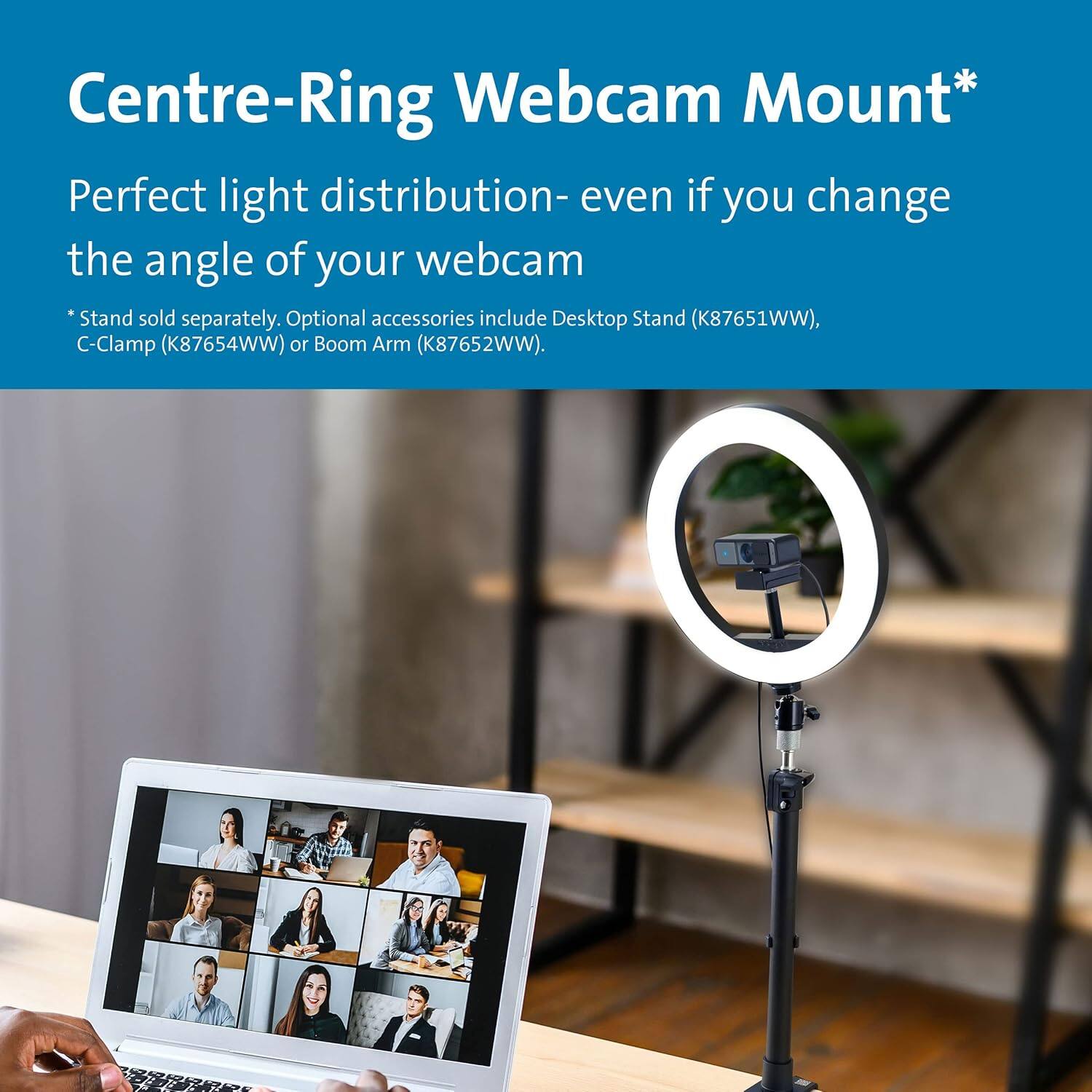 Centre-Ring Webcam Mount*  
Perfect light distribution - even if you change the angle of your webcam  
* Stand sold separately. Optional accessories include Desktop Stand (K87651WW), C-Clamp (K87654WW) or Boom Arm (K87652WW).