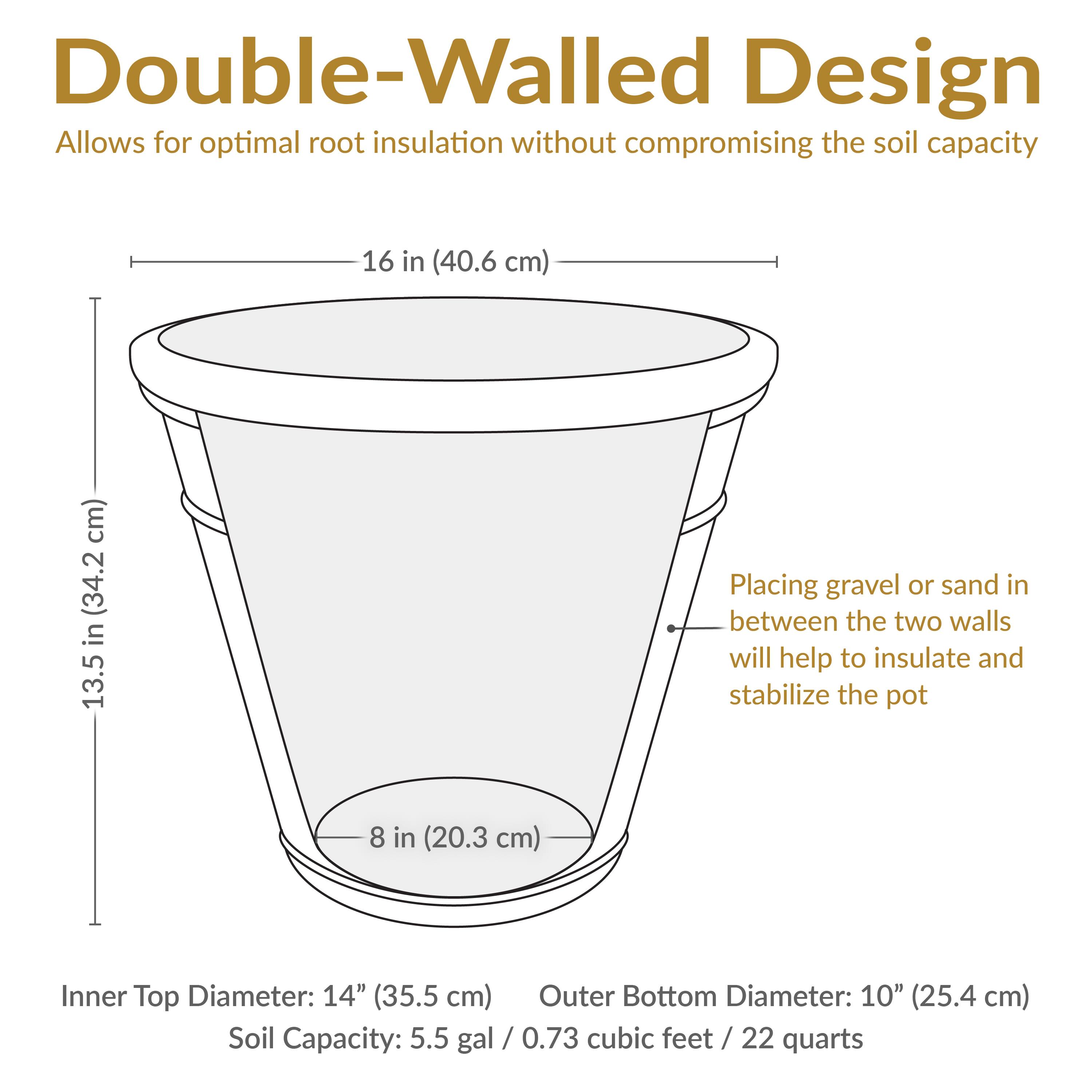 Double-Walled Design  
Allows for optimal root insulation without compromising the soil capacity

- Inner Top Diameter: 14" (35.5 cm)
- Outer Bottom Diameter: 10" (25.4 cm)
- Soil Capacity: 5.5 gal / 0.73 cubic feet / 22 quarts

- Height: 13.5 in (34.2 cm)
- Top Diameter: 16 in (40.6 cm)
- Bottom Diameter: 8 in (20.3 cm)

Placing gravel or sand in between the two walls will help to insulate and stabilize the pot