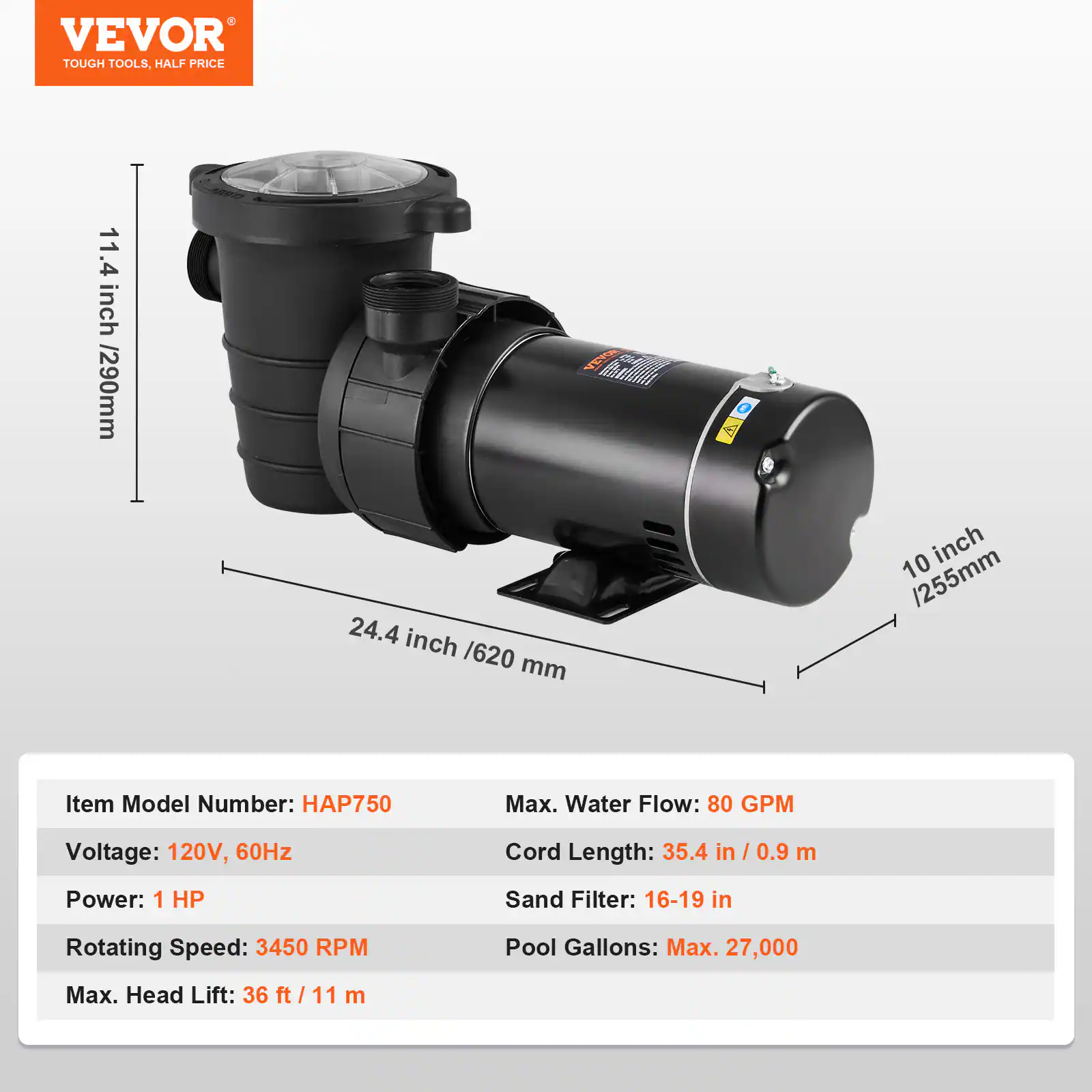 VEVOR TOUGH TOOLS, HALF PRICE

11.4 inch / 290mm
180
VEVOR CERROLA 24.4 inch / 620 mm
10 inch / 255mm

Item Model Number: HAP750
Max. Water Flow: 80 GPM
Voltage: 120V, 60Hz
Cord Length: 35.4 in / 0.9 m
Power: 1 HP
Sand Filter: 16-19 in
Rotating Speed: 3450 RPM
Pool Gallons: Max. 27,000
Max. Head Lift: 36 ft / 11 m