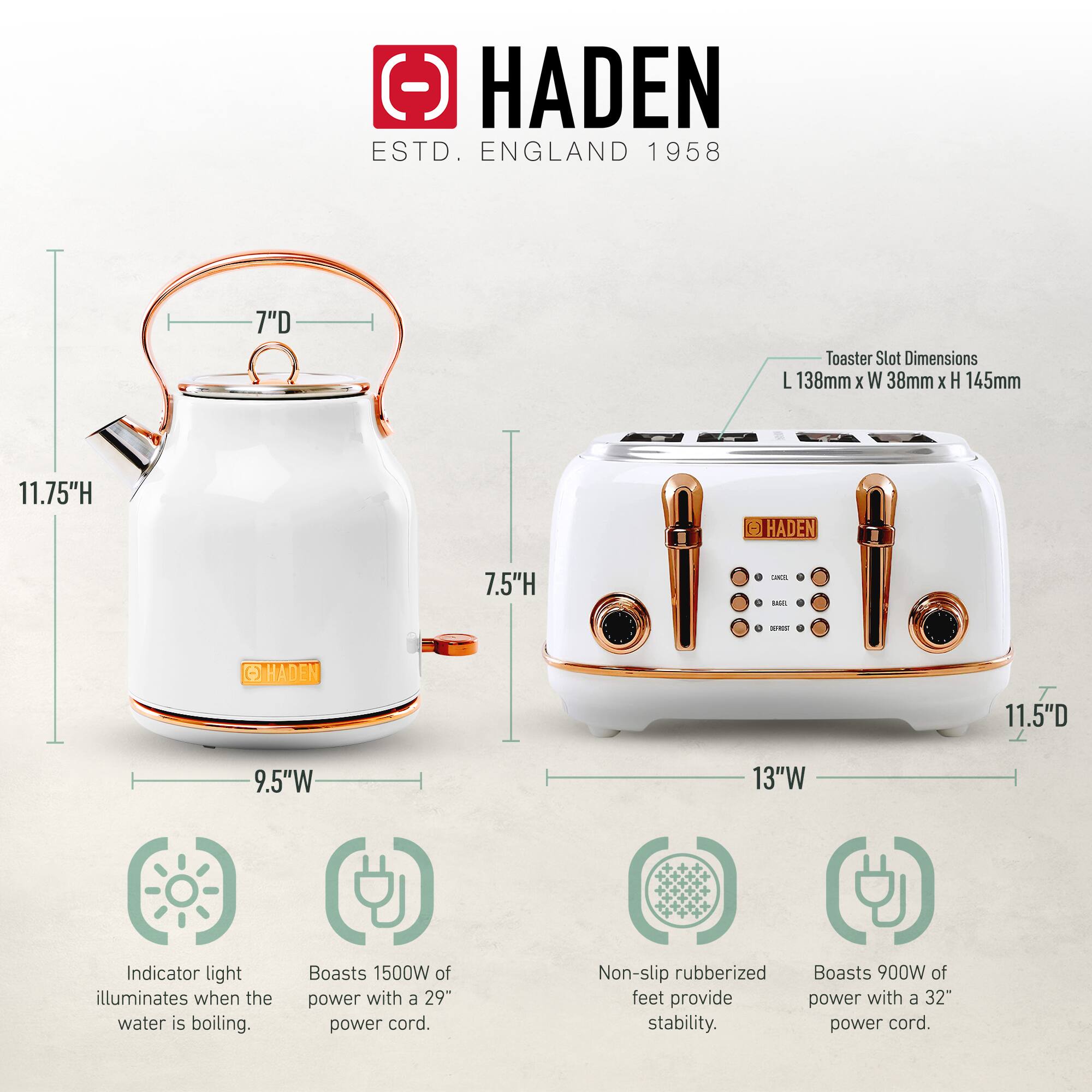HADEN  
ESTD. ENGLAND 1958  

**Kettle**  
- Height: 11.75" H  
- Diameter: 7" D  
- Width: 9.5" W  

**Toaster**  
- Height: 7.5" H  
- Depth: 11.5" D  
- Width: 13" W  
- Toaster Slot Dimensions: L 138mm x W 38mm x H 145mm  

**Features**  
- Indicator light illuminates when the water is boiling.  
- Boasts 1500W of power with a 29" power cord.  
- Non-slip rubberized feet provide stability.  
- Boasts 900W of power with a 32" power cord.