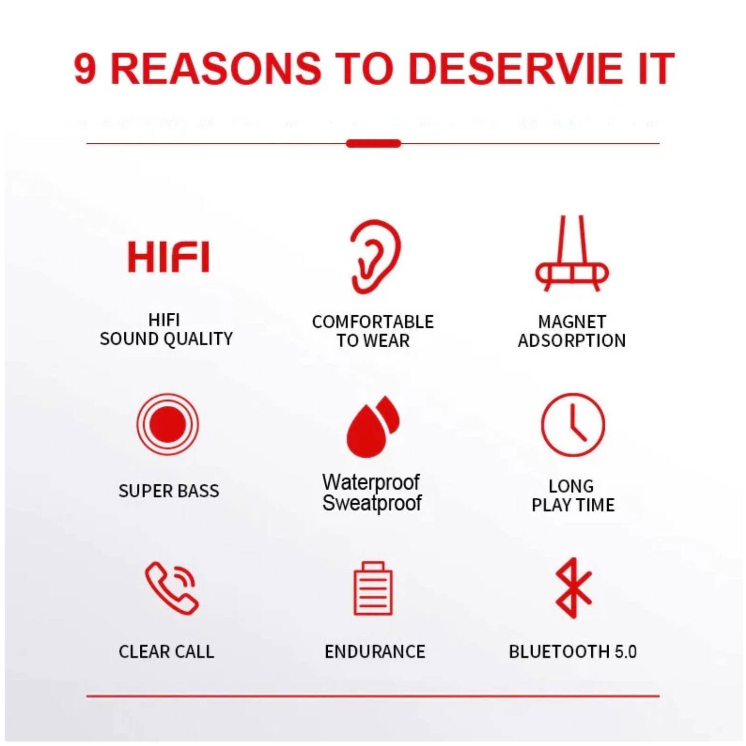9 REASONS TO DESERVE IT

- HIFI SOUND QUALITY
- COMFORTABLE TO WEAR
- MAGNET ADSORPTION
- SUPER BASS
- Waterproof Sweatproof
- LONG PLAY TIME
- CLEAR CALL
- ENDURANCE
- BLUETOOTH 5.0