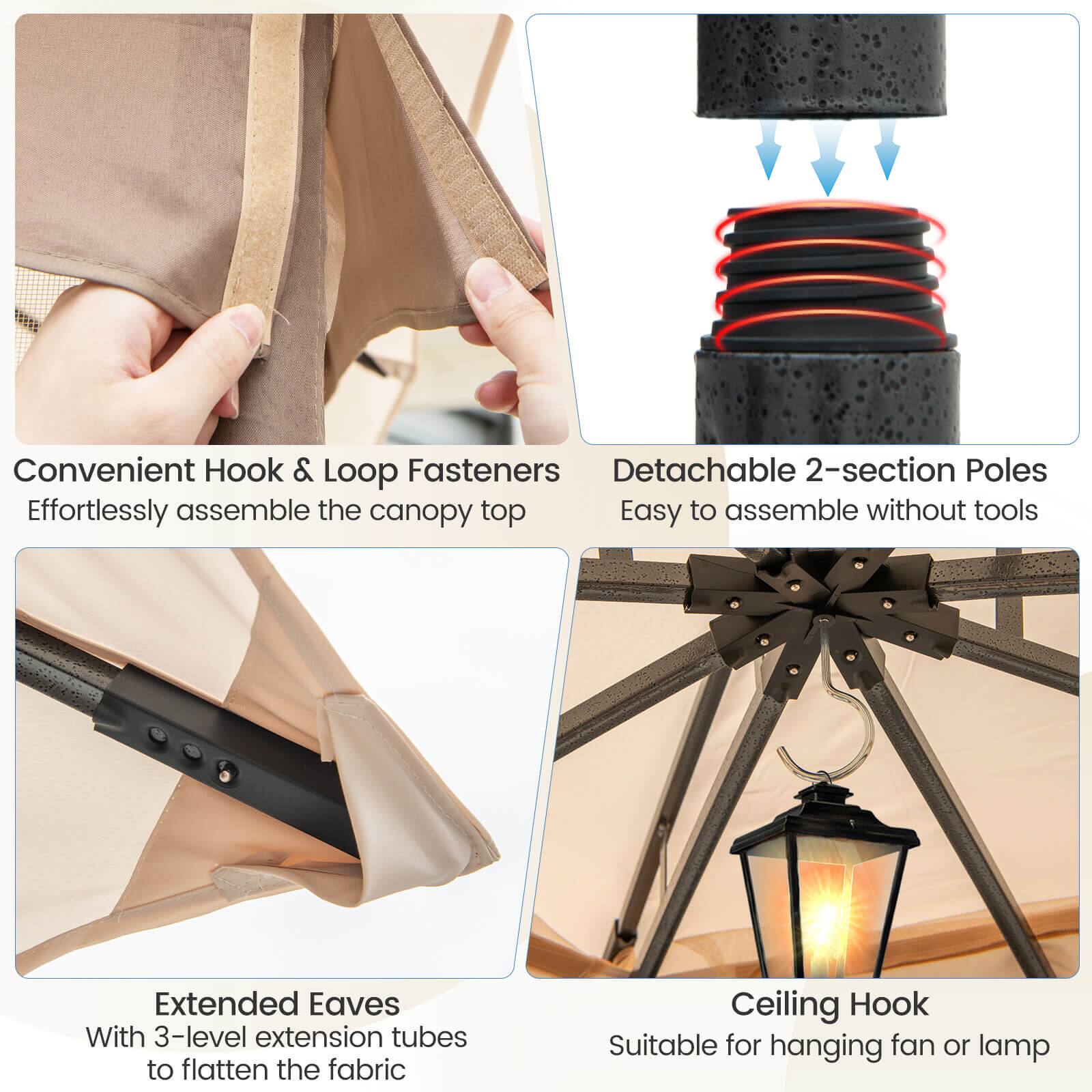 Convenient Hook & Loop Fasteners - Effortlessly assemble the canopy top

Detachable 2-section Poles - Easy to assemble without tools

Extended Eaves - With 3-level extension tubes to flatten the fabric

Ceiling Hook - Suitable for hanging fan or lamp
