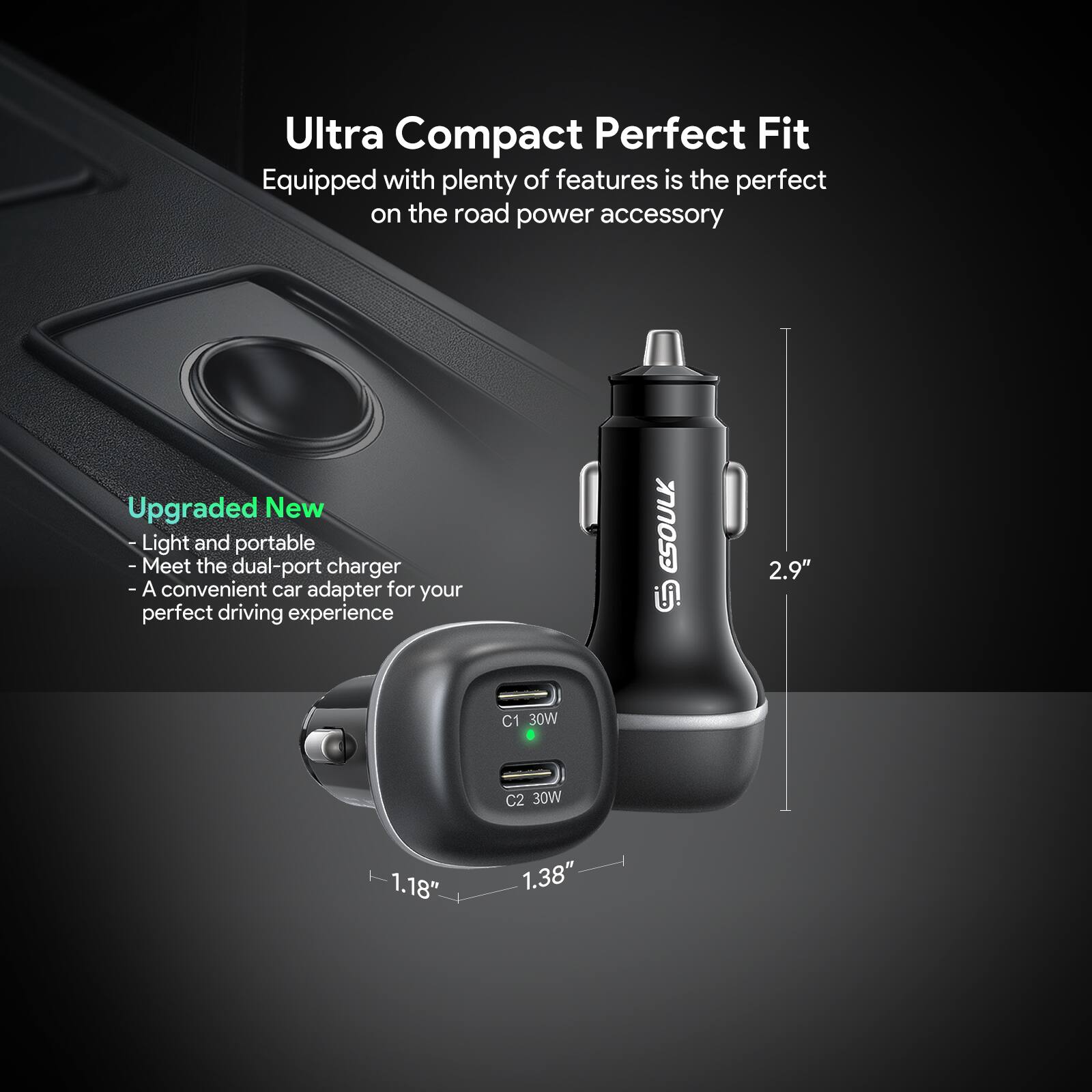 Ultra Compact Perfect Fit  
Equipped with plenty of features is the perfect on the road power accessory  

Upgraded New  
- Light and portable  
- Meet the dual-port charger  
- A convenient car adapter for your perfect driving experience  

ESOULK i!  
C1 30W  
C2 30W  

Dimensions:  
- 2.9"  
- 1.18"  
- 1.38"