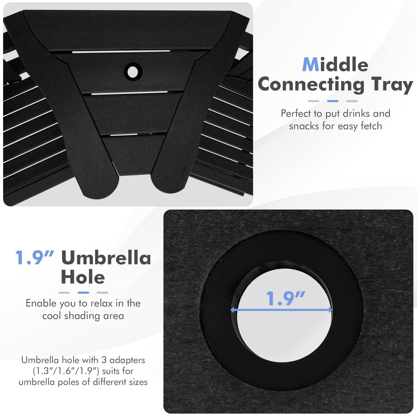 Middle Connecting Tray: Perfect to put drinks and snacks for easy fetch

1.9" Umbrella Hole: Enable you to relax in the cool shading area

1.9" Umbrella hole with 3 adapters (1.3"/1.6"/1.9") suits for umbrella poles of different sizes