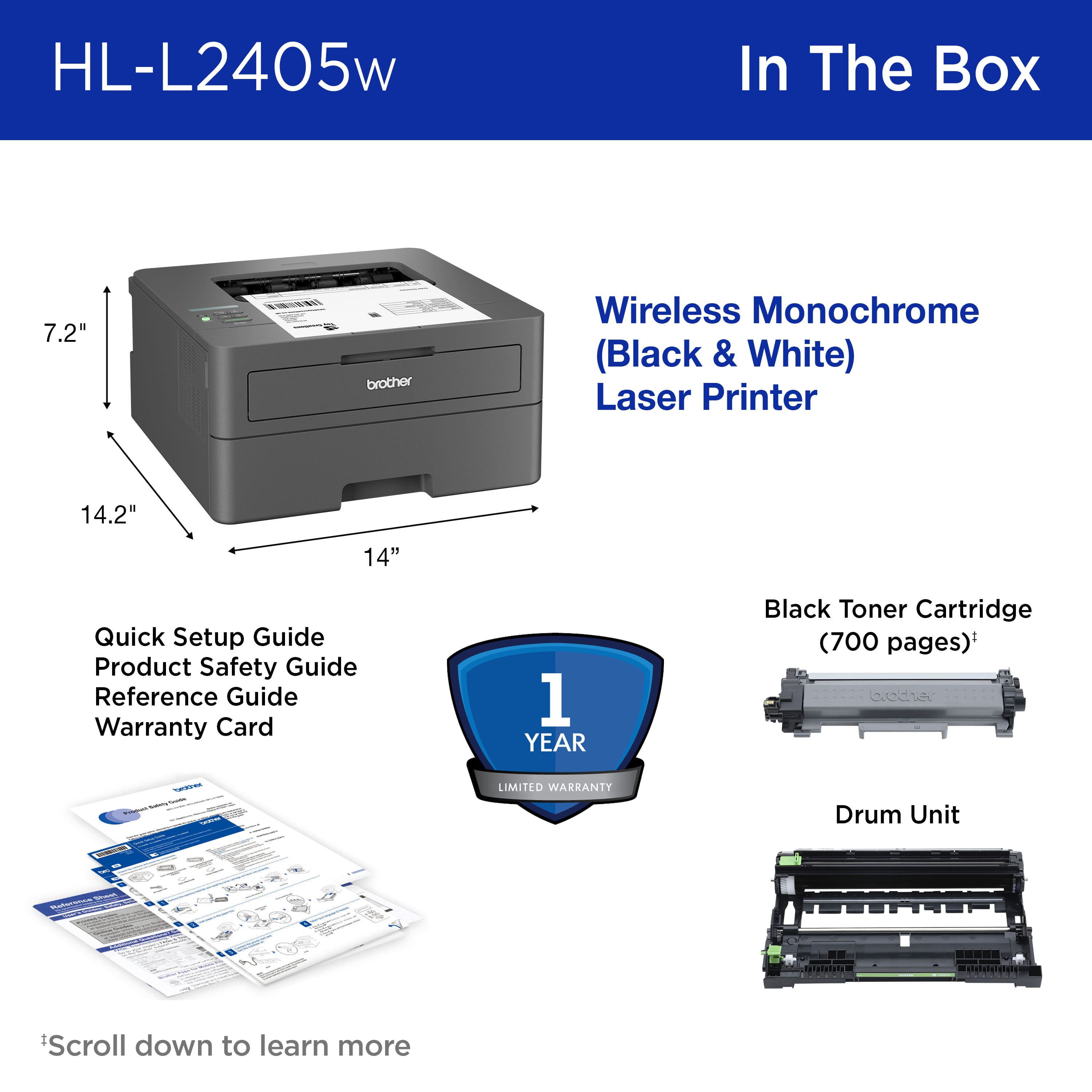 HL-L2405w In The Box 7.2" brother Wireless Monochrome (Black & White) Laser Printer 14.2" 14" Quick Setup Guide Product Safety Guide Reference Guide Warranty Card 1 YEAR Black Toner Cartridge (700 pages)* edie - LIMITED WARRANTY Drum Unit Scroll down to learn more
