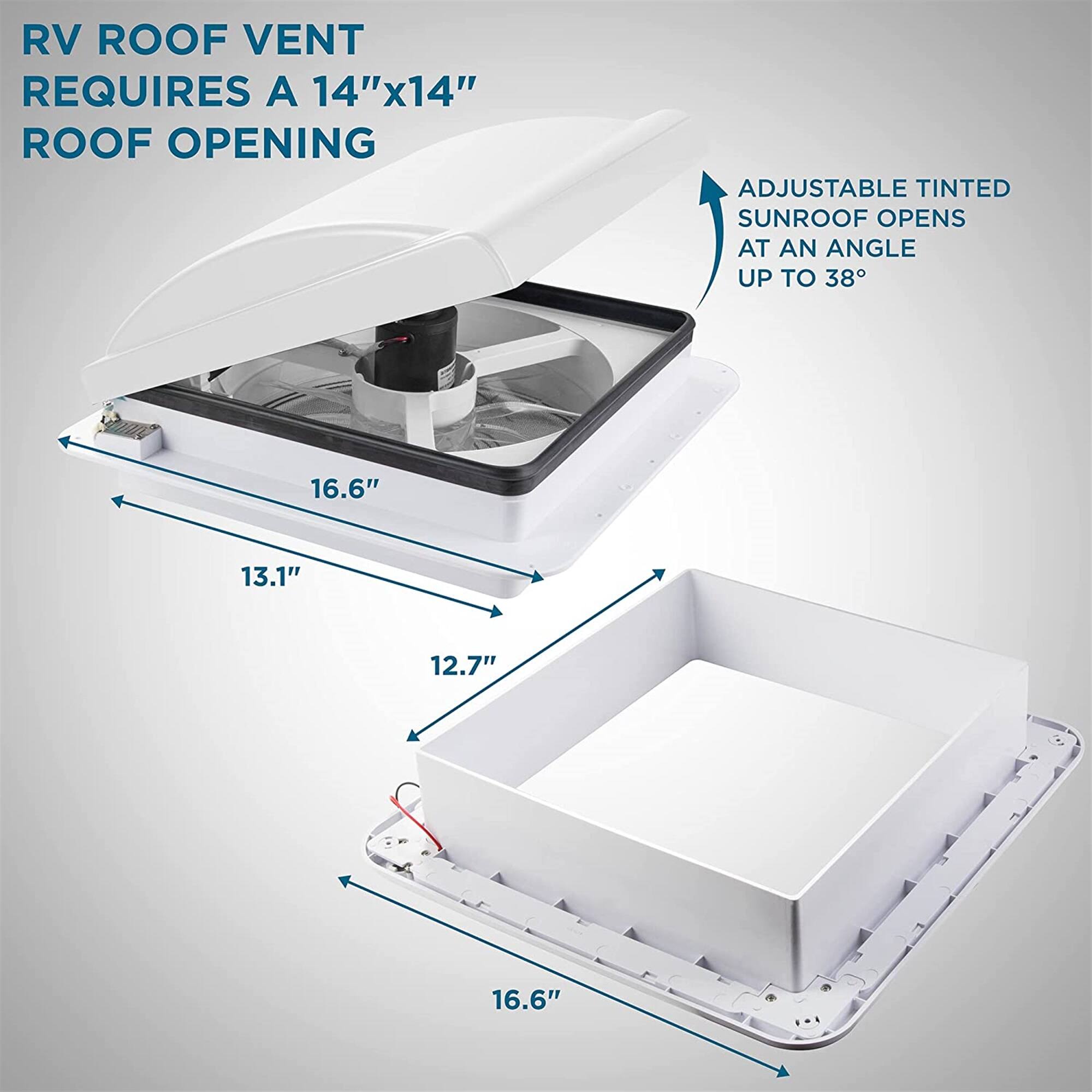 RV ROOF VENT REQUIRES A 14"x14" ROOF OPENING
ADJUSTABLE TINTED SUNROOF OPENS AT AN ANGLE UP TO 38°
16.6"
13.1"
12.7"
16.6"