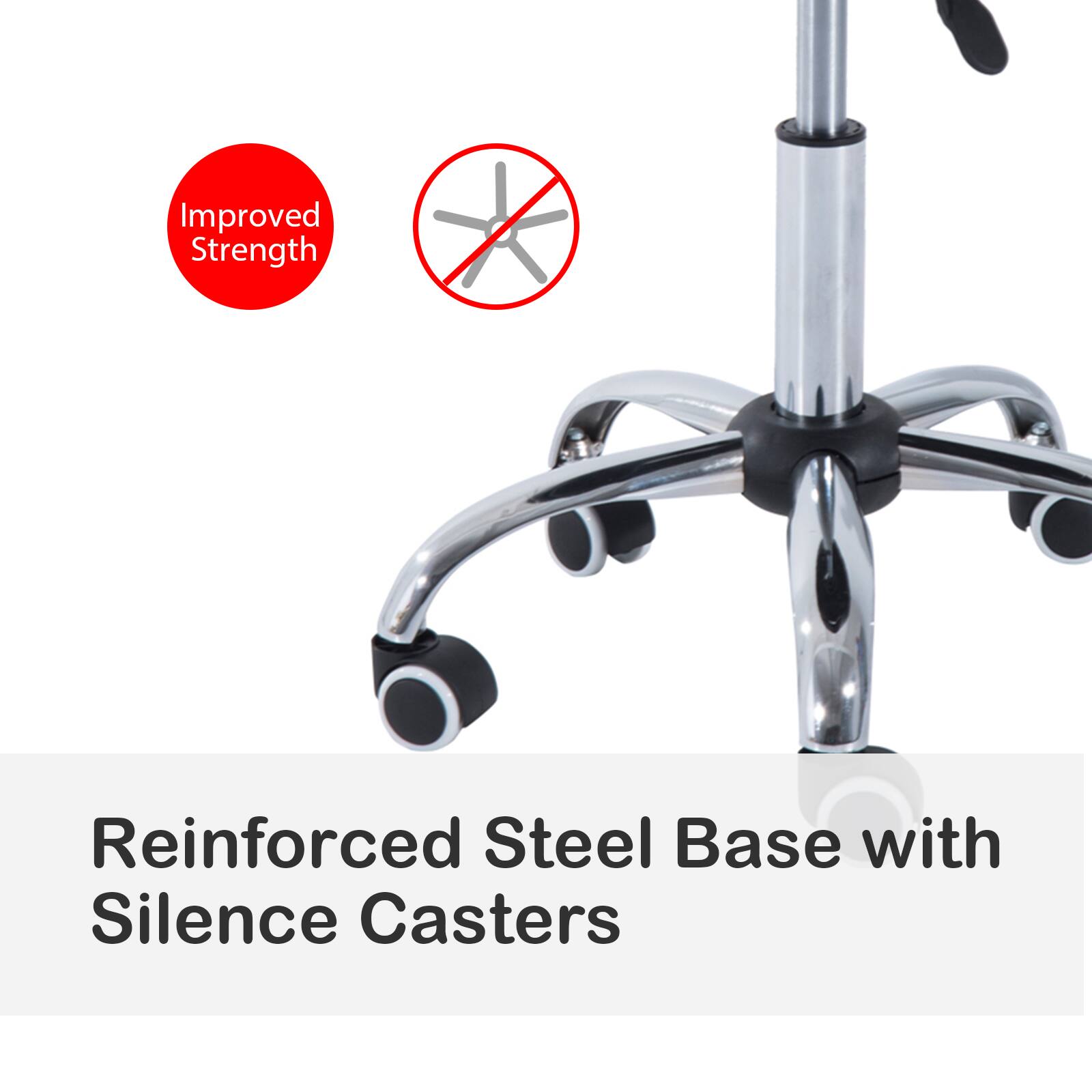 Improved Strength
Reinforced Steel Base with Silence Casters