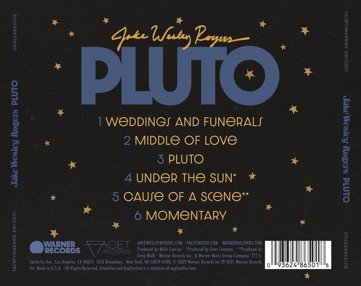 Jake Wesley Rogers  
PLUTO  

1 WEDDINGS AND FUNERALS  
2 MIDDLE OF LOVE  
3 PLUTO  
4 UNDER THE SUN*  
5 CAUSE OF A SCENE**  
6 MOMENTARY  

Produced by Mike Crossey  
Produced by Eren Cannata  
Produced by Greg Wells  

WARNER RECORDS  
FACET RECORDS  

JakeWesleyRogers.com  
Facethouse.com  
WarnerRecords.com  

Warner Records Inc., A Warner Music Group Company  
777 S. Santa Fe Ave., Los Angeles, CA 90021; 1633 Broadway, New York, NY 10019-6708.  

© 2022 Warner Records Inc.  
© 2021 Warner Records Inc.  

Made in U.S.A. All Rights Reserved. Unauthorized duplication is a violation of applicable laws.  

093624865018  
FACET/WARNER RECORDS  
093624865018  

01 93624 86501 8