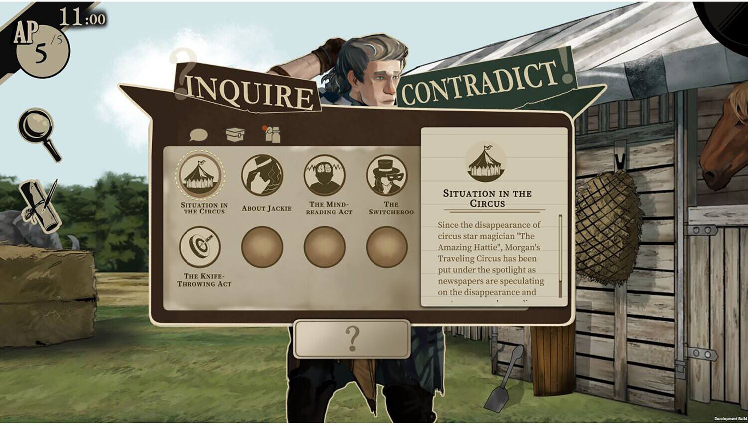 Sure, here is the corrected and grouped text from the image:

---

**AP 11:00**

**INQUIRE**

- SITUATION IN THE CIRCUS
- ABOUT JACKIE
- THE MIND-READING ACT
- THE KNIFE-THROWING ACT

**CONTRADICT!**

**SITUATION IN THE CIRCUS**

Since the disappearance of circus star magician "The Amazing Hattie", Morgan's Traveling Circus has been put under the spotlight as newspapers are speculating on the disappearance and Development.

---

**AP 5/15**

**THE WITCHEROO**

**READING ACT SWITCHEROO**

---

**Development Bulletin**