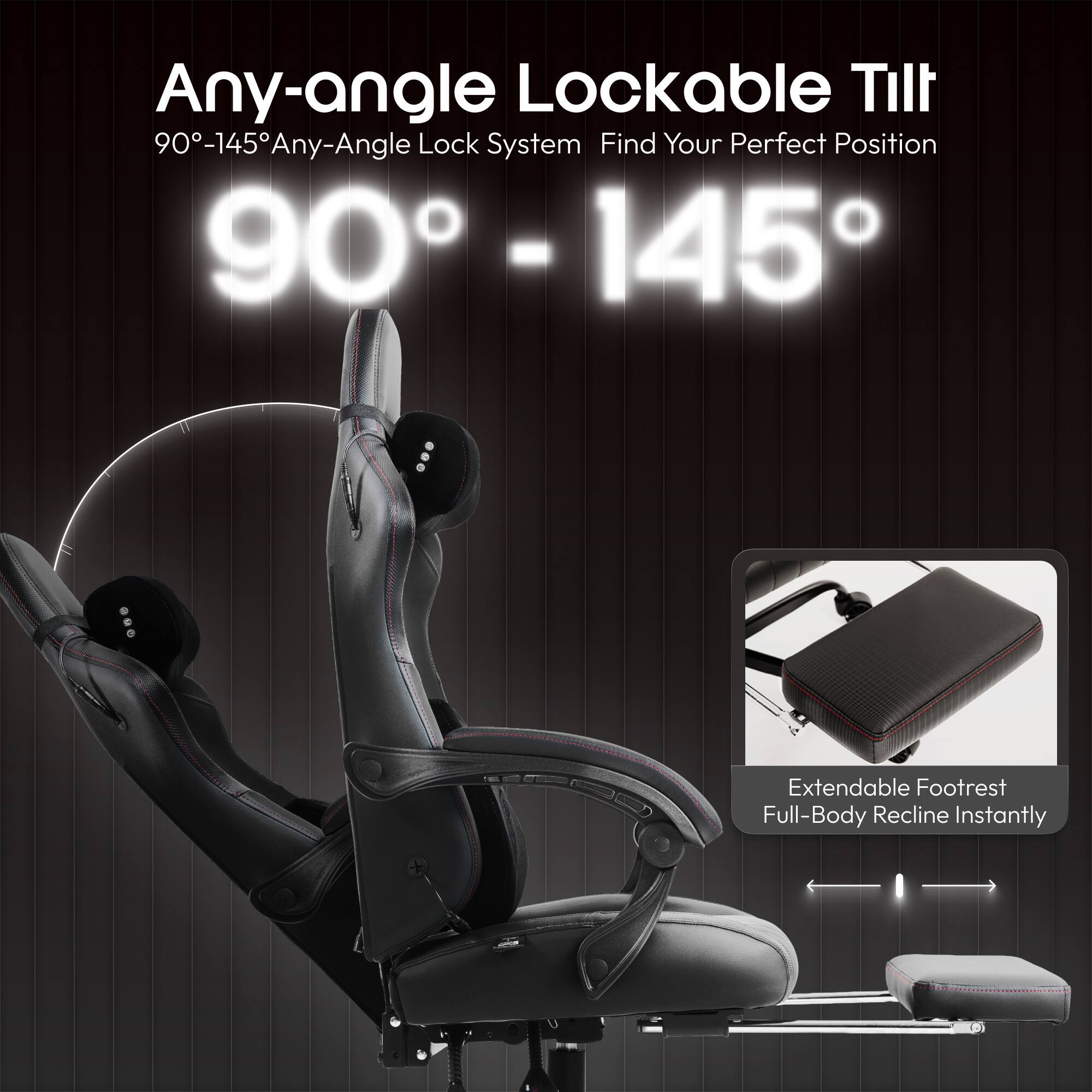 Any-angle Lockable Tilt  
90°-145° Any-Angle Lock System  
Find Your Perfect Position  

90° - 145°  

Extendable Footrest  
Full-Body Recline Instantly