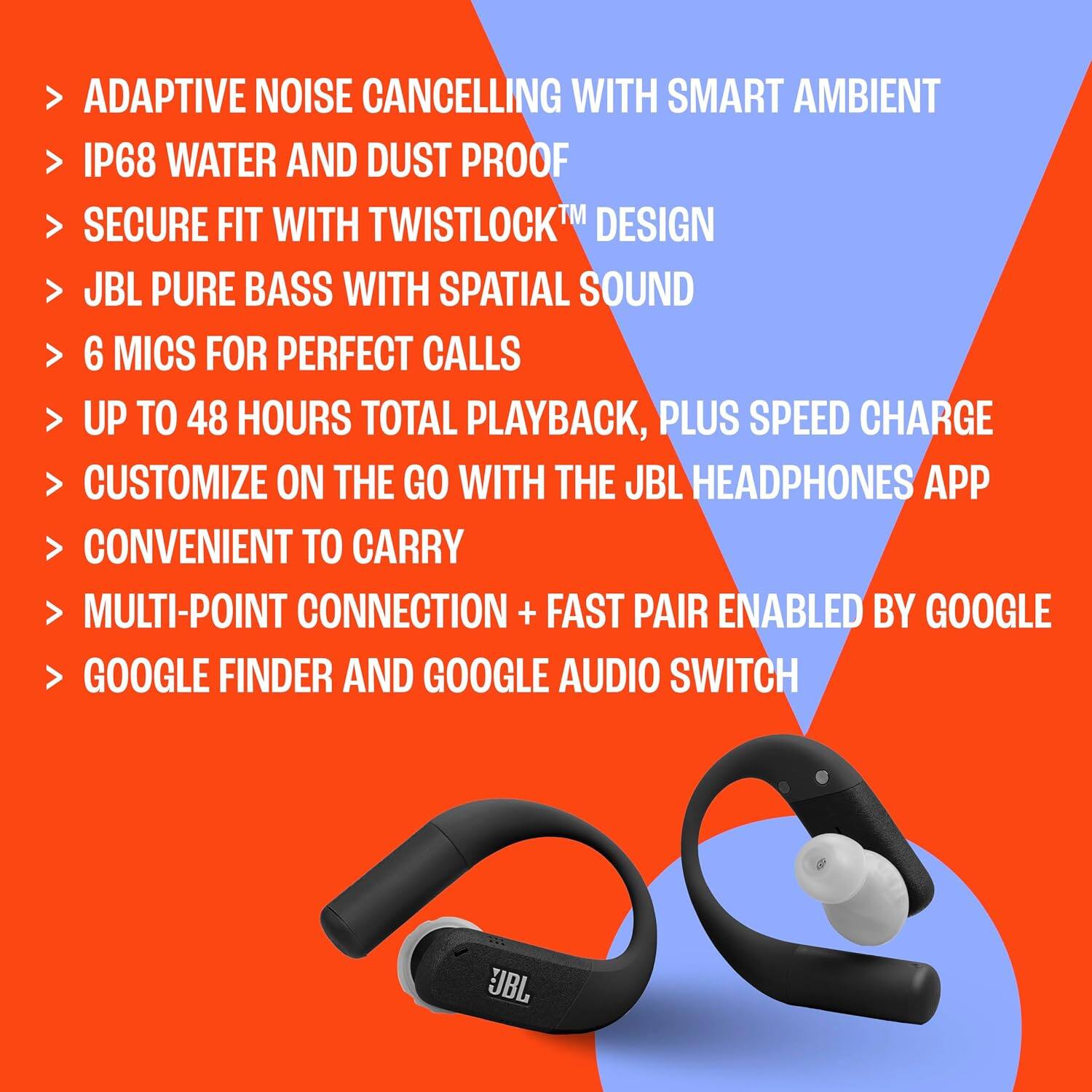ADAPTIVE NOISE CANCELLING WITH SMART AMBIENT  
IP68 WATER AND DUST PROOF  
SECURE FIT WITH TWISTLOCK™ DESIGN  
JBL PURE BASS WITH SPATIAL SOUND  
6 MICS FOR PERFECT CALLS  
UP TO 48 HOURS TOTAL PLAYBACK, PLUS SPEED CHARGE  
CUSTOMIZE ON THE GO WITH THE JBL HEADPHONES APP  
CONVENIENT TO CARRY  
MULTI-POINT CONNECTION + FAST PAIR ENABLED BY GOOGLE  
GOOGLE FINDER AND GOOGLE AUDIO SWITCH