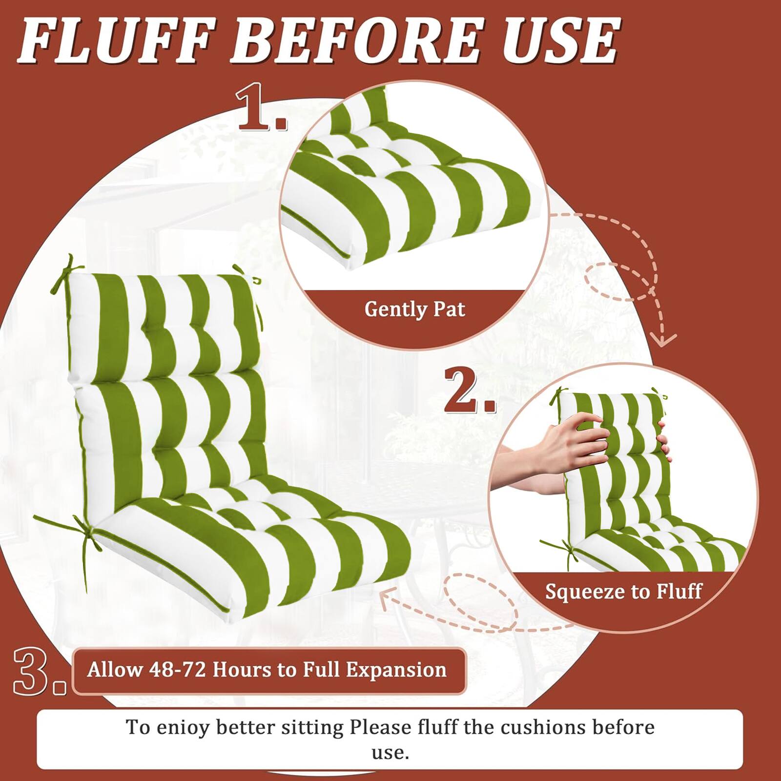 FLUFF BEFORE USE

1. Gently Pat
2. Squeeze to Fluff
3. Allow 48-72 Hours to Full Expansion

To enjoy better sitting, please fluff the cushions before use.