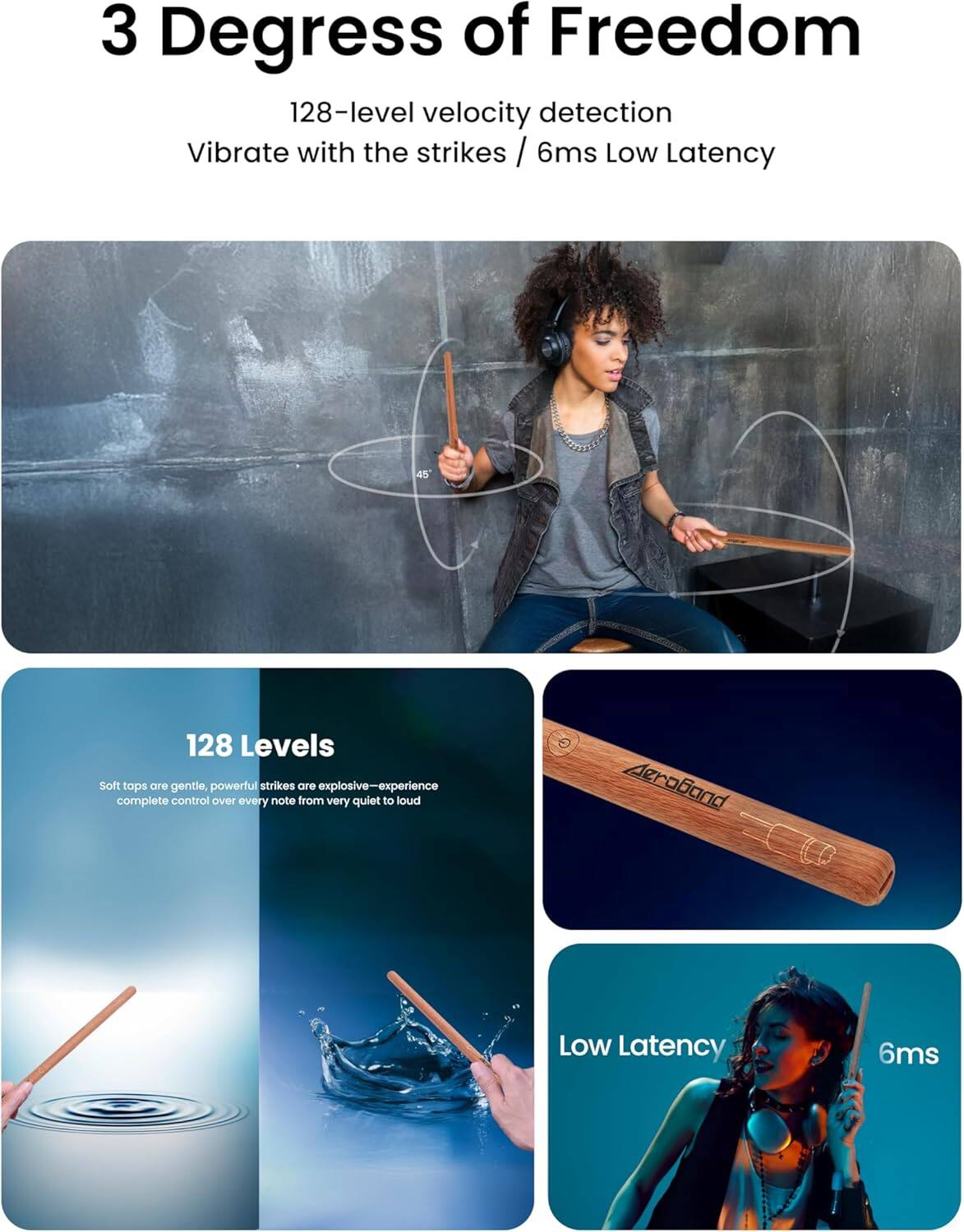 3 Degrees of Freedom  
128-level velocity detection  
Vibrate with the strikes / 6ms Low Latency  

128 Levels  
Soft taps are gentle, powerful strikes are explosive—experience complete control over every note from very quiet to loud  

Low Latency  
6ms