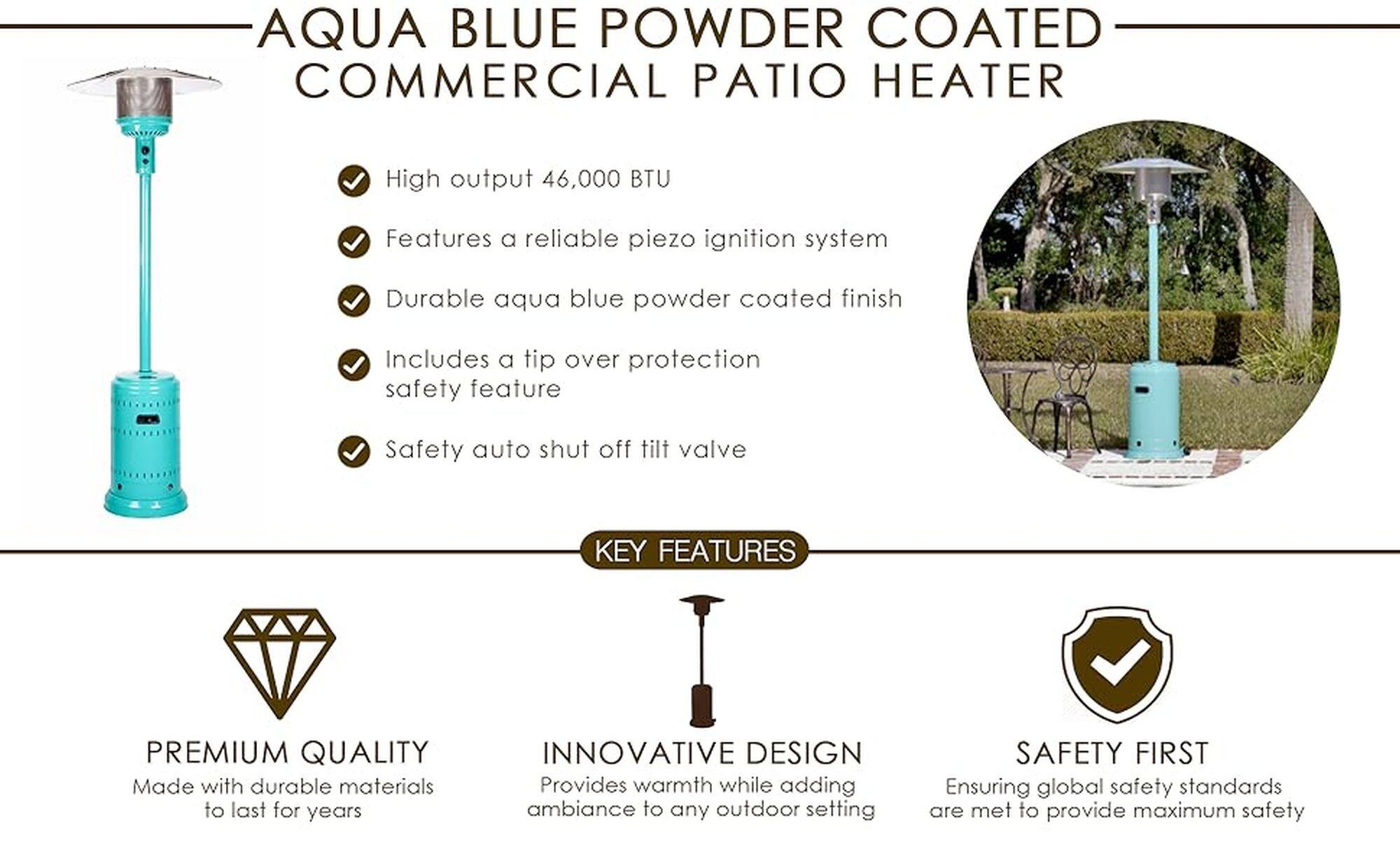 AQUA BLUE POWDER COATED COMMERCIAL PATIO HEATER

High output 46,000 BTU
Features a reliable piezo ignition system
Durable aqua blue powder coated finish
Includes a tip over protection safety feature
Safety auto shut off tilt valve

KEY FEATURES:

* Premium quality made with durable materials to last for years
* Innovative design provides warmth while adding ambiance to any outdoor setting
* Safety first, ensuring global safety standards are met to provide maximum safety
